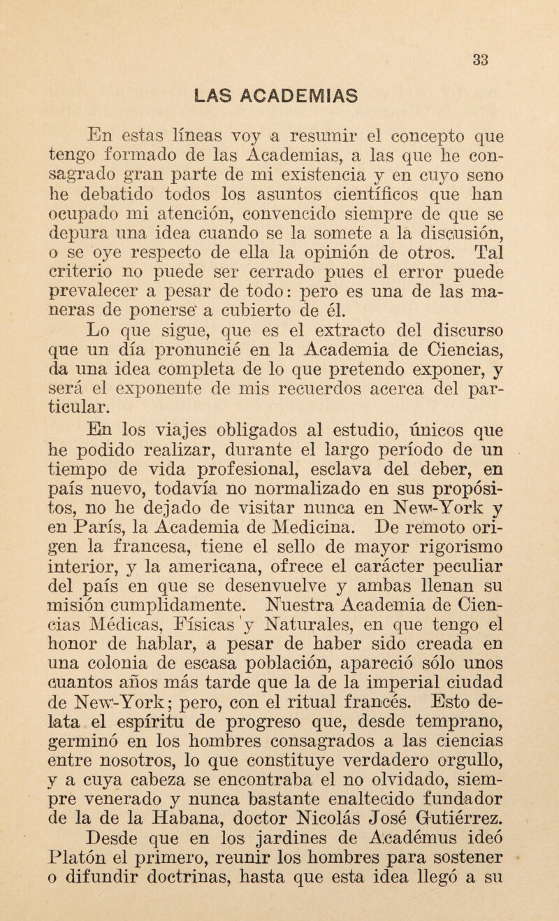 LAS ACADEMIAS En estas líneas voy a resumir el concepto que tengo formado de las Academias, a las que he con¬ sagrado gran parte de mi existencia y en cuyo seno he debatido todos los asuntos científicos que han ocupado mi atención, convencido siempre de que se depura una idea cuando se la somete a la discusión, o se oye respecto de ella la opinión de otros. Tal criterio no puede ser cerrado pues el error puede prevalecer a pesar de todo: pero es una de las ma¬ neras de ponerse' a cubierto de él. Lo que sigue, que es el extracto del discurso que un día pronuncié en la Academia de Ciencias, da una idea completa de lo que pretendo exponer, y será el exponente de mis recuerdos acerca del par¬ ticular. En los viajes obligados al estudio, únicos que he podido realizar, durante el largo período de un tiempo de vida profesional, esclava del deber, en país nuevo, todavía no normalizado en sus propósi¬ tos, no he dejado de visitar nunca en New-York y en París, la Academia de Medicina. De rebroto ori¬ gen la francesa, tiene el sello de mayor rigorismo interior, y la americana, ofrece el carácter peculiar del país en que se desenvuelve y ambas llenan su misión cumplidamente. Nuestra Academia de Cien¬ cias Médicas, Físicas y Naturales, en que tengo el honor de hablar, a pesar de haber sido creada en una colonia de escasa población, apareció sólo unos cuantos años más tarde que la de la imperial ciudad de New-York; pero, con el ritual francés. Esto de¬ lata el espíritu de progreso que, desde temprano, germinó en los hombres consagrados a las ciencias entre nosotros, lo que constituye verdadero orgullo, y a cuya cabeza se encontraba el no olvidado, siem¬ pre venerado y nunca bastante enaltecido fundador de la de la Habana, doctor Nicolás José Gutiérrez. Desde que en los jardines de Académus ideó Platón el primero, reunir los hombres para sostener o difundir doctrinas, hasta que esta idea llegó a su