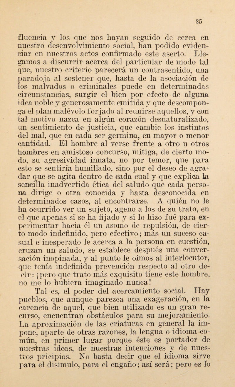 fluencia y los que nos hayan seguido de cerca en nuestro desenvolvimiento social, han podido eviden¬ ciar en nuestros actos confirmado este aserto. Lle¬ gamos a discurrir acerca del particular de modo tal que, nuestro criterio parecerá un contrasentido, una paradoja al sostener que, hasta de la asociación de los malvados o criminales puede en determinadas circunstancias, surgir el bien por efecto de alguna idea noble y generosamente emitida y que descompon¬ ga el plan malévolo forjado al reunirse aquellos, y con tal motivo nazca en algún corazón desnaturalizado, un sentimiento de justicia, que cambie los instintos del mal, que en cada ser germina, en mayor o menor cantidad. El hombre al verse frente a otro u otros hombres en amistoso concurso, mitiga, de cierto mo¬ do, su agresividad innata, no por temor, que para esto se sentiría humillado, sino por el deseo de agra¬ dar que se agita dentro de cada cual y que explica la sencilla inadvertida ética del saludo que cada perso¬ na dirige o otra conocida y hasta desconocida en determinados casos, al encontrarse. A quién no le ha ocurrido ver un sujeto, ageno a los de su trato, en el que apenas si se ha fijado y si lo hizo fué para ex¬ perimentar hacia él un asomo de repulsión, de cier¬ to modo indefinido, pero efectivo; más un suceso ca¬ sual e inesperado le acerca a la persona en cuestión, cruzan un saludo, se establece después una conver¬ sación inopinada, y al punto le oímos al interlocutor, que tenía indefinida prevención respecto al otro de¬ cir : ¡ pero que trato más exquisito tiene este hombre, no me lo hubiera imaginado nunca! Tal es, el poder del acercamiento social. Hay pueblos, que aunque parezca una exageración, en la carencia de aquel, que bien utilizado es un gran re¬ curso, encuentran obstáculos para su mejoramiento. La aproximación de las criaturas en general la im- pone, aparte de otras razones, la lengua o idioma co¬ mún, en primer lugar porque éste es portador de nuestras ideas, de nuestras intenciones y de nues¬ tros pricipios. No basta decir que el idioma sirve para el disimulo, para el engaño; así será; pero es lo