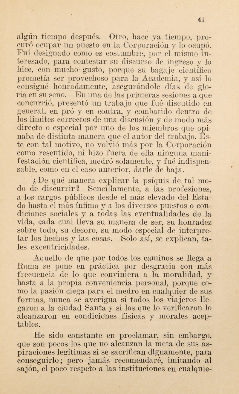 algún tiempo después. Otro, hace ya tiempo, pro¬ curó ocupar un puesto en la Corporación 3^ lo ocupó. Fui designado como es costumbre, por el mismo in¬ teresado, para contestar su discurso de ingreso y lo hice, con mucho gusto, porque su bagaje científico prometía ser provechoso para la Academia, y así lo consigné honradamente, asegurándole días de glo¬ ria en su seno. En una de las primeras sesiones a que concurrió, presentó un trabajo que fué discutido en general, en pró y en contra, y combatido dentro de los límites correctos de una discusión y de modo más directo o especial por uno de los miembros que opi- naba de distinta manera que el autor del trabajo. Es¬ te con tal motivo, no volvió más por la Corporación como resentido, ni hizo fuera de ella ninguna mani¬ festación científica, medró solamente, y fué indispen¬ sable, como en el caso anterior, darle de baja. ¿ De qué manera explicar la psíquis de tal mo¬ do de discurrir? Sencillamente, a las profesiones, a los cargos públicos desde el más elevado del Esta¬ do hasta el más ínfimo y ta los diversos puestos o con¬ diciones sociales y a todas las eventualidades de la vida, cada cual lleva su manera de ser, su honradez sobre todo, su decoro, su modo especial de interpre¬ tar los hechos y las cosas. Solo así, se explican, ta¬ les excentricidades. Aquello de que por todos los caminos se llega a Roma se pone en práctica por desgracia con más frecuencia de lo que conviniera a la moralidad, y hasta a la propia conveniencia personal, porque co¬ mo la pasión ciega para el medro en cualquier de sus formas, nunca se averigua si todos los viajeros lle¬ garon a la ciudad Santa y si los que lo verificaron lo alcanzaron en condiciones físicas y morales acep¬ tables. He sido constante en proclamar, sin embargo, que son pocos los que no alcanzan la meta de sus as¬ piraciones legítimas si se sacrifican dignamente, para conseguirlo; pero jamás recomendaré, imitando al sajón, el poco respeto a las instituciones en cualquie-