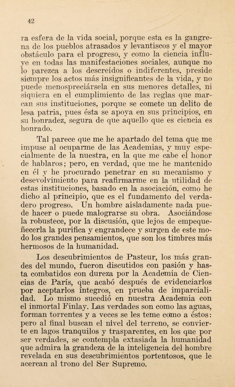 ra esfera de la vida social, porque esta es la gangre¬ na de los pueblos atrasados y levantiscos y el mayor obstáculo para el progreso, y como la ciencia influ¬ ye en todas las manifestaciones sociales, aunque no lo parezca a los descreídos o indiferentes, preside siempre los actos más insignificantes de la vida, y no puede menospreciársela en sus menores detalles, ni siquiera en el cumplimiento de las reglas que mar¬ can sus instituciones, porque se comete un delito de lesa patria, pues ésta se apoya en sus principios, en su honradez, segura de que aquello que es ciencia es honrado. Tal parece que me he apartado del tema que me impuse al ocuparme de las Academias, y muy espe¬ cialmente de la nuestra, en la que me cabe el honor de hablaros; pero, en verdad, que me he mantenido en él y he procurado penetrar en su mecanismo y desevolvimiento para reafirmarme en la utilidad de estas instituciones, basado en la asociación, como he dicho al principio, que es el fundamento del verda¬ dero progreso. Un hombre aisladamente nada pue¬ de hacer o puede malograrse su obra. Asociándose la robustece, por la discusión, que lejos de empeque¬ ñecerla la purifica y engrandece y surgen de este mo¬ do los grandes pensamientos, que son los timbres más hermosos de la humanidad. Los descubrimientos de Pasteur, los más gran¬ des del mundo, fueron discutidos con pasión y has¬ ta combatidos con dureza por la Academia de Cien¬ cias de París, que acabó después de evidenciarlos por aceptarlos íntegros, en prueba de imparciali¬ dad. Lo mismo sucedió en nuestra Academia con el inmortal Finlay. Las verdades son como las aguas, forman torrentes y a veces se les teme colmo a éstos: pero al final buscan el nivel del terreno, se convier¬ te en lagos tranquilos y trasparentes, en los que por ser verdades, se contempla extasiada la humanidad que admira la grandeza de la inteligencia del hombre revelada en sus descubrimientos portentosos, que le acercan al trono del Ser Supremo.