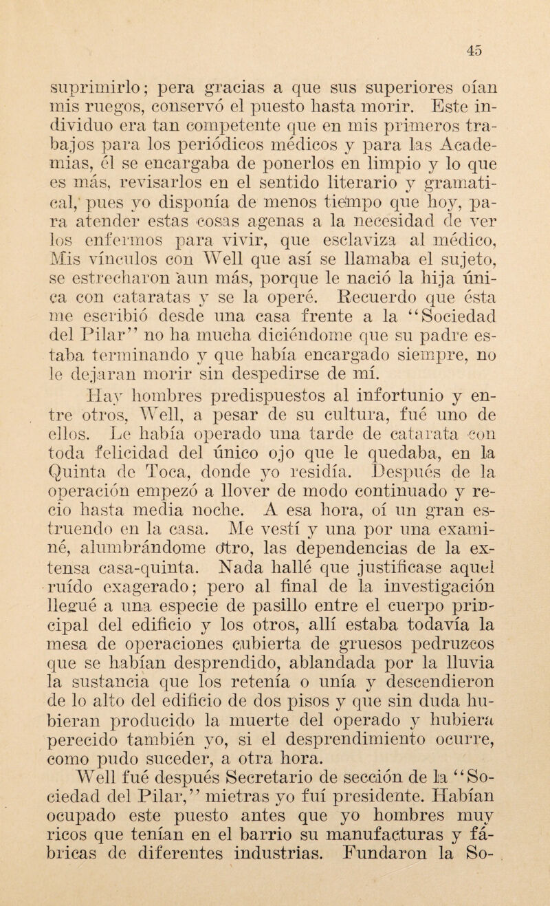 suprimirlo; pera gracias a que sus superiores oían mis ruegos, conservó el puesto hasta morir. Este in¬ dividuo era tan competente que en mis primeros tra¬ bajos para los periódicos médicos y para las Acade¬ mias, él se encargaba de ponerlos en limpio y lo que es más, revisarlos en el sentido literario y gramati¬ cal, pues yo disponía de menos tidmpo que hoy, pa¬ ra atender estas cosas agenas a la necesidad cíe ver los enfermos para vivir, que esclaviza al médico. Mis vínculos con Well que así se llamaba el sujeto, se estrecharon aun más, porque le nació la hija úni¬ ca con cataratas y se la operé. Recuerdo que ésta me escribió desde una casa frente a la “ Sociedad del Pilar” no ha mucha diciéndome que su padre es¬ taba terminando y que había encargado siempre, no le dejaran morir sin despedirse de mí. Hay hombres predispuestos al infortunio y en¬ tre otros, Well, a pesar de su cultura, fué uno de ellos. Le había operado una tarde de catarata con toda felicidad del único ojo que le quedaba, en la Quinta de Toca, donde yo residía. Después de la operación empezó a llover de modo continuado y re¬ cio hasta media noche. A esa hora, oí un gran es¬ truendo en la casa. Me vestí y una por una exami¬ né, alumbrándome cftro, las dependencias de la ex¬ tensa casa-quinta. Nada hallé que justificase aquel ruido exagerado; pero al final de la investigación llegué a una especie de pasillo entre el cuerpo prin¬ cipal del edificio y los otros, allí estaba todavía la mesa de operaciones cubierta de gruesos pedruzcos que se habían desprendido, ablandada por la lluvia la sustancia que los retenía o unía y descendieron de lo alto del edificio de dos pisos y que sin duda hu¬ bieran producido la muerte del operado y hubiera perecido también yo, si el desprendimiento ocurre, como pudo suceder, a otra hora. Well fué después Secretario de sección de la “ So¬ ciedad del Pilar,7 7 mietras yo fui presidente. Habían ocupado este puesto antes que yo hombres muy ricos que tenían en el barrio su manufacturas y fá¬ bricas de diferentes industrias. Fundaron la So-