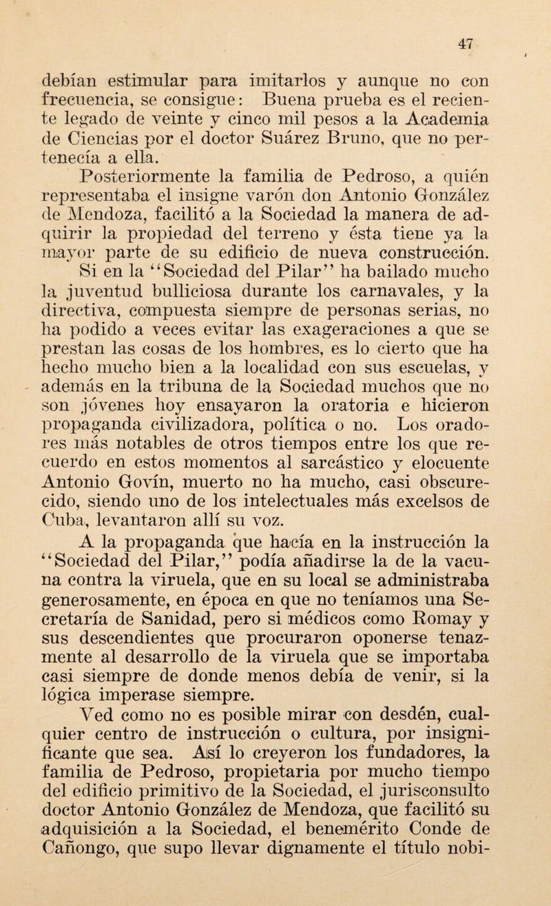 debían estimular para imitarlos y aunque no con frecuencia, se consigue: Buena prueba es el recien¬ te legado de veinte y cinco mil pesos a la Academia de Ciencias por el doctor Suárez Bruno, que no per¬ tenecía a ella. Posteriormente la familia de Pedroso, a quién representaba el insigne varón don Antonio González de Mendoza, facilitó a la Sociedad la manera de ad¬ quirir la propiedad del terreno y ésta tiene ya la mayor parte de su edificio de nueva construcción. Si en la “Suciedad del Pilar” ha bailado mucho la juventud bulliciosa durante los carnavales, y la directiva, compuesta siempre de personas serias, no ha podido a veces evitar las exageraciones a que se prestan las cosas de los hombres, es lo cierto que ha hecho mucho bien a la localidad con sus escuelas, y además en la tribuna de la Sociedad muchos que no son jóvenes hoy ensayaron la oratoria e hicieron propaganda civilizadora, política o no. Los orado¬ res más notables de otros tiempos entre los que re¬ cuerdo en estos momentos al sarcástico y elocuente Antonio Govín, muerto no ha mucho, casi obscure¬ cido, siendo uno de los intelectuales más excelsos de Cuba, levantaron allí su voz. A la propaganda que hacía en la instrucción la “Sociedad del Pilar,” podía añadirse la de la vacu¬ na contra la viruela, que en su local se administraba generosamente, en época en que no teníamos una Se¬ cretaría de Sanidad, pero si médicos como Romay y sus descendientes que procuraron oponerse tenaz¬ mente al desarrollo de la viruela que se importaba casi siempre de donde menos debía de venir, si la lógica imperase siempre. Ved como no es posible mirar con desdén, cual¬ quier centro de instrucción o cultura, por insigni¬ ficante que sea. Así lo creyeron los fundadores, la familia de Pedroso, propietaria por mucho tiempo del edificio primitivo de la Sociedad, el jurisconsulto doctor Antonio González de Mendoza, que facilitó su adquisición a la Sociedad, el benemérito Conde de Cañongo, que supo llevar dignamente el título nobi-