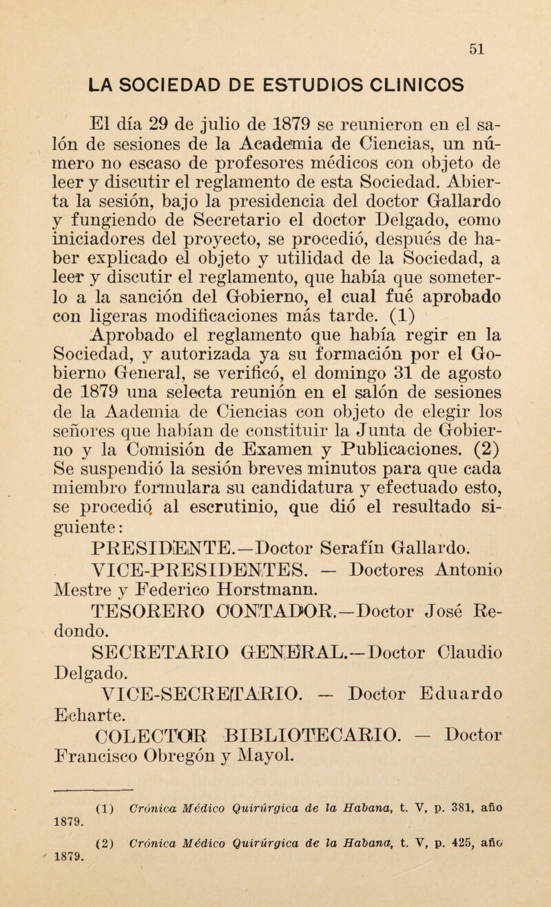 LA SOCIEDAD DE ESTUDIOS CLINICOS El día 29 de julio de 1879 se reunieron en el sa¬ lón de sesiones de la Academia de Ciencias, un nú¬ mero no escaso de profesores médicos con objeto de leer y discutir el reglamento de esta Sociedad. Abier¬ ta la sesión, bajo la presidencia del doctor Gallardo y fungiendo de Secretario el doctor Delgado, como iniciadores del proyecto, se procedió, después de ha¬ ber explicado el objeto y utilidad de la Sociedad, a leer y discutir el reglamento, que había que someter¬ lo a la sanción del Gobierno, el cual fué aprobado con ligeras modificaciones más tarde. (1) Aprobado el reglamento que había regir en la Sociedad, y autorizada ya su formación por el Go¬ bierno General, se verificó, el domingo 31 de agosto de 1879 una selecta reunión en el salón de sesiones de la Aademia. de Ciencias con objeto de elegir los señores que habían de constituir la Junta de Gobier¬ no y la Comisión de Examen y Publicaciones. (2) Se suspendió la sesión breves minutos para que cada miembro formulara su candidatura y efectuado esto, se procedió, al escrutinio, que dio el resultado si¬ guiente : PRESIDENTE.—Doctor Serafín Gallardo. VICE-PRESIDENTES. - Doctores Antonio Mestre y Federico Horstmann. TESORERO CONTADOR.—Doctor José Re¬ dondo. SECRETARIO GENERAL.—Doctor Claudio Delgado. VICE-SECREíTARIO. - Doctor Eduardo Echarte. COLECTOR BIBLIOTECARIO. - Doctor Francisco Obregón y Mayol. (1) Crónica Médico Quirúrgica de la Habana, t. V, p. 381, año 1879. (2) Crónica Médico Quirúrgica de la Habana, t. V, p. 425, año ' 1879.