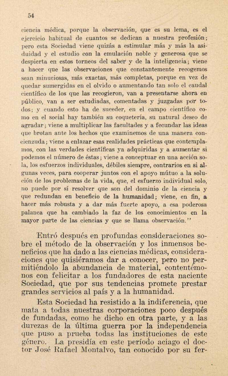 ciencia médica, porque la observación, que es su lema, es el ejercicio habitual de cuantos se dedican a nuestra profesión; pero esta Sociedad viene quizás a estimular más y más la asi¬ duidad y el estudio con la emulación noble y generosa que se despierta en estos torneos del sabéh y de la inteligencia; viene a hacer que las observaciones que constantemente recogemos sean minuciosas, m!ás exactas, más completas, porque en vez de quedar sumergidas en el olvido o aumentando tan solo el caudal científico de los que las recogieron, van a presentarse ahora en público, van a ser estudiadas, comentadas y juzgadas po'h to¬ dos; y cuando esto ha de suceder, en el campo científico co¬ mo en el social hay también su coquetería, su natural deseo de agradar; viene a multiplicar las facultades y a fecundar las ideas que brotan ante los hechos que examinemos de una manera con¬ cienzuda ; viene a enlazar esas realidades prácticas que contempla¬ mos, con las verdades científicas ya adquiridas y a aumentar si podemos el número de éstas; viene a conceptuar en una. acción so¬ la, los esfuerzos individuales, débiles siempre, contrarios en si al¬ gunas veces, para cooperar juntos con el apoyo mútuo a la solu¬ ción de los problemas de la vida, que, el esfuerzo individual solo, no puede por sí resolver que son del dominio de la ciencia y que redundan en beneficio de la humanidad; viene, en fin, a hacer más robusta y a dar más fuerte apoyo, a esa poderosa palanca que ha cambiado la faz de los conocimientos en la mayor parte de las ciencias y que se llama observación.” Entró después en profundas consideraciones so¬ bre el método de la observación y los inmensos be¬ neficios que ha dado a las ciencias médicas, considera¬ ciones que quisiéramos dar a conocer, pero no per¬ mitiéndolo la abundancia de material, contentémo¬ nos con felicitar a los fundadores de esta naciente Sociedad, que por sus tendencias promete prestar grandes servicios al país y a la humanidad. Esta Sociedad ha resistido a la indiferencia, que mata a todas nuestras corporaciones poco después de fundadas, como he dicho en otra parte, y a las durezas de la última guerra por la independencia que puso a prueba todas las instituciones de este género. La presidía en este período aciago el doc¬ tor José Rafael Montalvo, tan conocido por su fer-