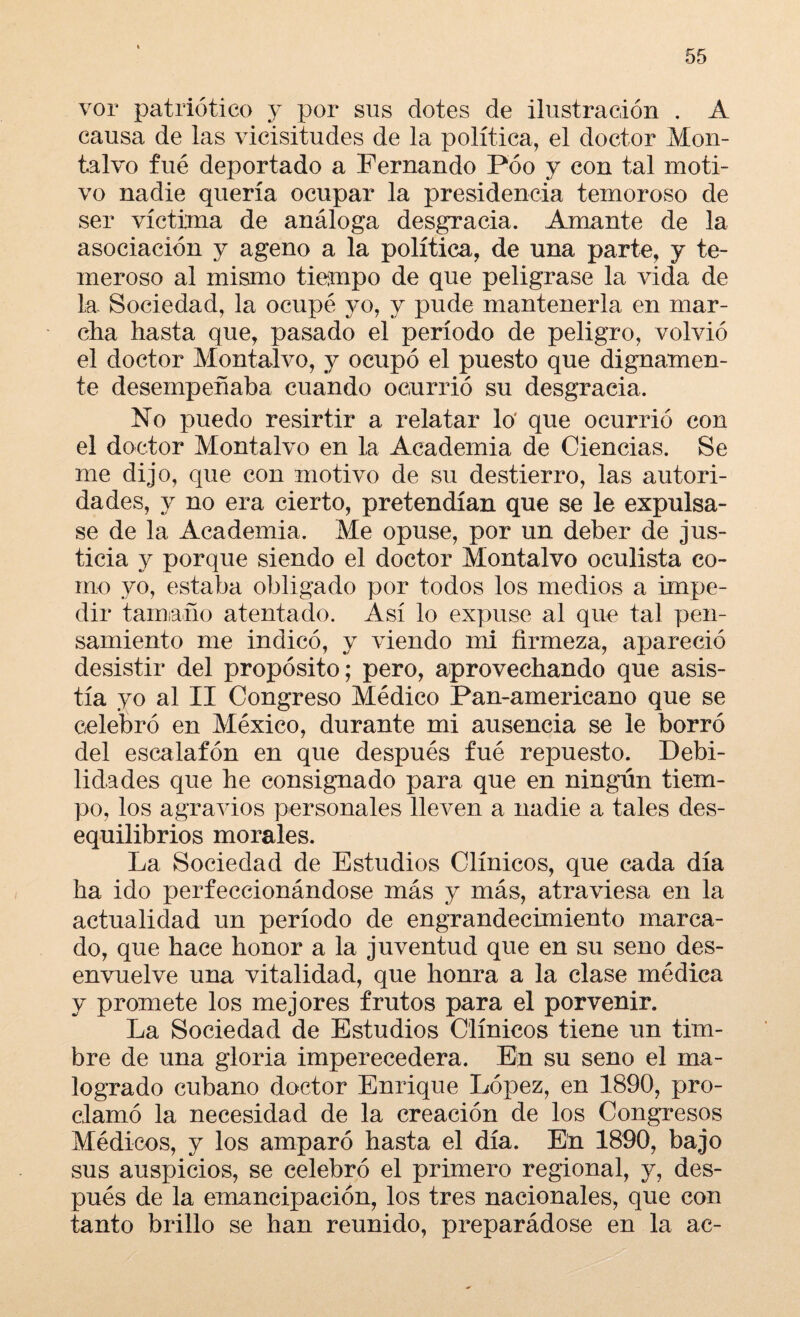 vor patriótico y por sus dotes de ilustración . A causa de las vicisitudes de la política, el doctor Mon- talvo fué deportado a Fernando Póo y con tal moti¬ vo nadie quería ocupar la presidencia temoroso de ser víctima de análoga desgracia. Amante de la asociación y ageno a la política, de una parte, y te¬ meroso al mismo tiempo de que peligrase la vida de la Sociedad, la ocupé yo, y pude mantenerla en mar- día hasta que, pasado el período de peligro, volvió el doctor Montalvo, y ocupó el puesto que dignamen¬ te desempeñaba cuando ocurrió su desgracia. No puedo resirtir a relatar lo' que ocurrió con el doctor Montalvo en la Academia de Ciencias. Se me dijo, que con motivo de su destierro, las autori¬ dades, y no era cierto, pretendían que se le expulsa¬ se de la Academia. Me opuse, por un deber de jus¬ ticia y porque siendo el doctor Montalvo oculista co¬ mo yo, estaba obligado por todos los medios a impe¬ dir tamaño atentado. Así lo expuse al que tal pen¬ samiento me indicó, y viendo mi firmeza, apareció desistir del propósito; pero, aprovechando que asis¬ tía yo al II Congreso Médico Pan-americano que se celebró en México, durante mi ausencia se le borró del escalafón en que después fué repuesto. Debi¬ lidades que he consignado para que en ningún tiem¬ po, los agravios personales lleven a nadie a tales des¬ equilibrios morales. La Sociedad de Estudios Clínicos, que cada día ha ido perfeccionándose más y más, atraviesa en la actualidad un período de engrandecimiento marca¬ do, que hace honor a la juventud que en su seno des¬ envuelve una vitalidad, que honra a la clase médica y promete los mejores frutos para el porvenir. La Sociedad de Estudios Clínicos tiene un tim¬ bre de una gloria imperecedera. En su seno el ma¬ logrado cubano doctor Enrique López, en 1890, pro¬ clamó la necesidad de la creación de los Congresos Médicos, y los amparó hasta el día. En 1890, bajo sus auspicios, se celebró el primero regional, y, des¬ pués de la emancipación, los tres nacionales, que con tanto brillo se han reunido, preparádose en la ac-