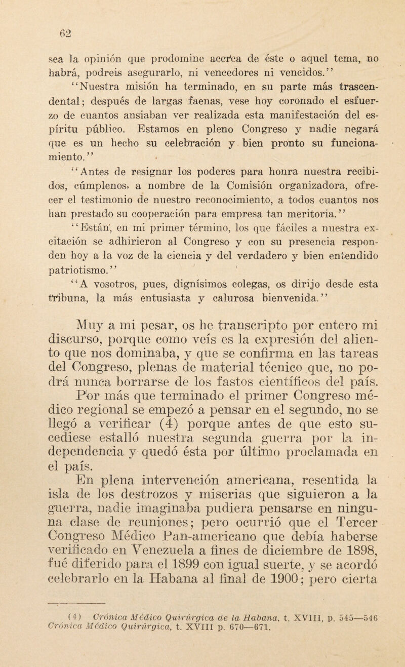 sea la opinión que prodomine acerca de éste o aquel tema, no habrá, podréis asegurarlo, ni vencedores ni vencidos.” “Nuestra misión ha terminado, en su parte más trascen¬ dental; después de largas faenas, vese hoy coronado el esfuer¬ zo de cuantos ansiaban ver realizada esta manifestación del es¬ píritu público. Estamos en pleno Congreso y nadie negará que es un hecho su celebración y bien pronto su funciona¬ miento.” “Antes de resignar los poderes para honra nuestra recibi¬ dos, cúmplenos» a nombre de la Comisión organizadora, ofre¬ cer el testimonio de nuestro reconocimiento, a todos cuantos nos han prestado su cooperación para empresa tan meritoria.7 7 “Están, en mi primer término, los que fáciles a nuestra ex¬ citación se adhirieron al Congreso y con su presencia respon¬ den hoy a la voz de la ciencia y del verdadero y bien entendido patriotismo.7 7 “A vosotros, pues, dignísimos colegas, os dirijo desde esta tribuna, la más entusiasta y calurosa bienvenida.77 Muy a mi pesar, os he transcripto por entero mi discurso, porque como veis es la expresión del alien¬ to que nos dominaba, y que se confirma en las tareas del Congreso, plenas de material técnico que, no po¬ drá nunca borrarse de los fastos científicos del país. Por más que terminado el primer Congreso mé¬ dico regional se empezó a pensar en el segundo, no se llegó a verificar (4) porque antes de que esto su¬ cediese estalló nuestra segunda guerra por la in¬ dependencia y quedó ésta por último proclamada en el país. En plena intervención americana, resentida la isla de los destrozos y miserias que siguieron a la guerra, nadie imaginaba pudiera pensarse en ningu¬ na clase de reuniones; pero ocurrió que el Tercer Congreso Médico Pan-americano que debía haberse verificado en Penezuela a fines de diciembre de 1898, fué diferido para el 1899 con igual suerte, y se acordó celebrarlo en la Habana al final de 1900; pero cierta (4) Crónica Módico Quirúrgica de la Habana, t. XVIII, p. 545—546 Crónica Médico Quirúrgica, t. XVIII p. 670—671.