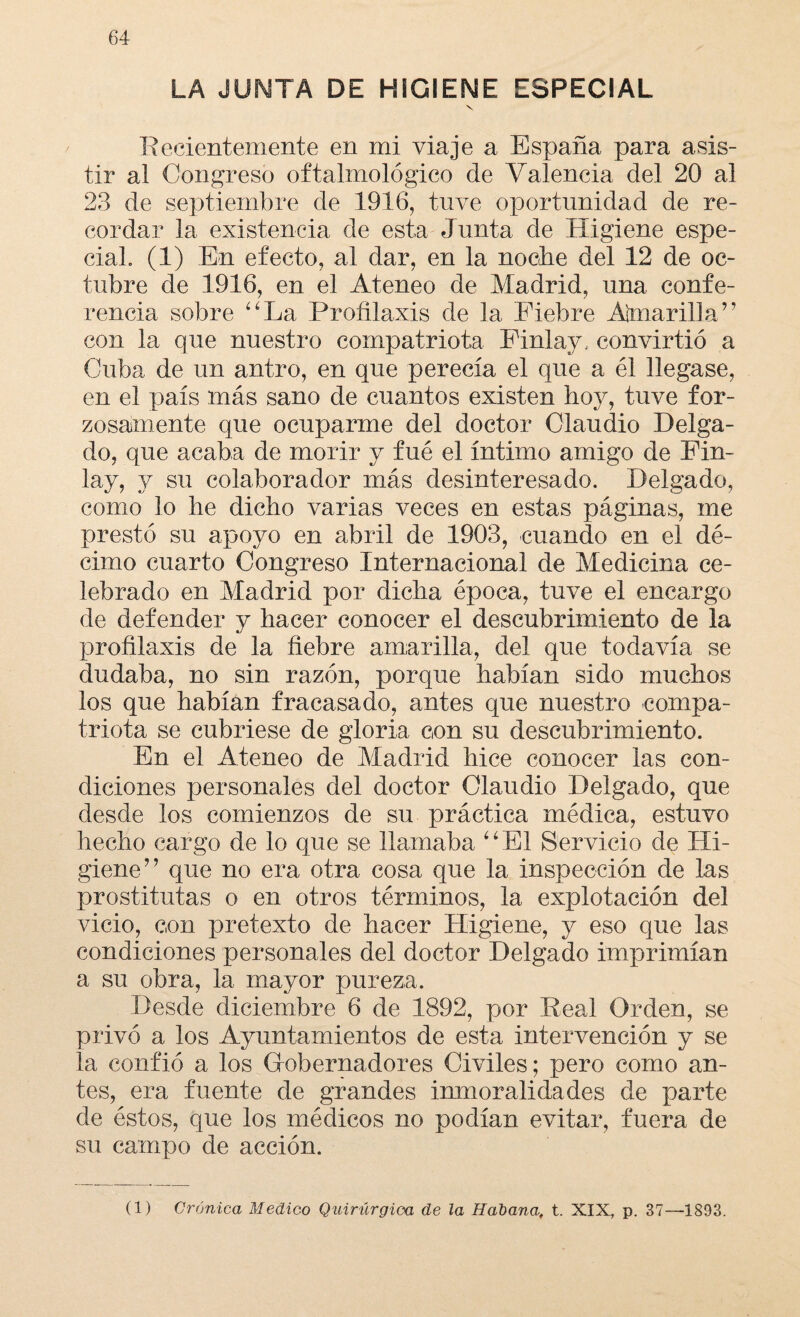 LA JUNTA DE HIGIENE ESPECIAL V Recientemente en mi viaje a España para asis¬ tir al Congreso oftalmológico de Valencia del 20 al 23 de septiembre de 1916, tuve oportunidad de re¬ cordar la existencia de esta Junta de Higiene espe¬ cial (1) En efecto, al dar, en la noche del 12 de oc¬ tubre de 1916, en el Ateneo de Madrid, una confe¬ rencia sobre “La Profilaxis de la Fiebre Amarilla” con la que nuestro compatriota Finlay, convirtió a Cuba de un antro, en que perecía el que a él llegase, en el país más sano de cuantos existen hoy, tuve for¬ zosamente que ocuparme del doctor Claudio Delga¬ do, que acaba de morir y fué el íntimo amigo de Fin- lay, y su colaborador más desinteresado. Delgado, como lo he dicho varias veces en estas páginas, me prestó su apoyo en abril de 1903, cuando en el dé¬ cimo cuarto Congreso Internacional de Medicina ce¬ lebrado en Madrid por dicha época, tuve el encargo de defender y hacer conocer el descubrimiento de la profilaxis de la fiebre amarilla, del que todavía se dudaba, no sin razón, porque habían sido muchos los que habían fracasado, antes que nuestro compa¬ triota se cubriese de gloria con su descubrimiento. En el Ateneo de Madrid hice conocer las con¬ diciones personales del doctor Claudio Delgado, que desde los comienzos de su práctica médica, estuvo hecho cargo de lo que se llamaba “El Servicio de Hi¬ giene” que no era otra cosa que la inspección de las prostitutas o en otros términos, la explotación del vicio, con pretexto de hacer Higiene, y eso que las condiciones personales del doctor Delgado imprimían a su obra, la mayor pureza. Desde diciembre 6 de 1892, por Real Orden, se privó a los Ayuntamientos de esta intervención y se la confió a los Gobernadores Civiles; pero como an¬ tes, era fuente de grandes imnoralidades de parte de éstos, que los médicos no podían evitar, fuera de su campo de acción. (1) Crónica Medico Quirúrgica de la Habana, t. XIX, p. 37—1893.