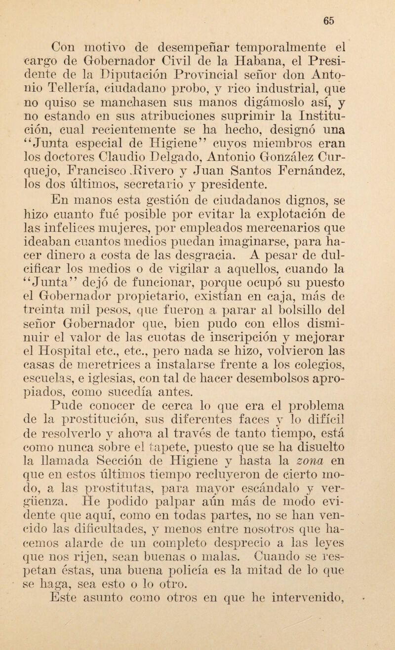 Con motivo de desempeñar temporalmente el cargo de Gobernador Civil de la Habana, el Presi¬ dente de la Diputación Provincial señor don Anto¬ nio Tellería, ciudadano probo, y rico industrial, que no quiso se mancillasen sus manos digámoslo así, y no estando en sus atribuciones suprimir la Institu¬ ción, cual recientemente se ha hecho, designó una “Junta especial de Higiene’’ cuyos miembros eran los doctores Claudio Delgado, Antonio González Cur- quejo, Francisco Pivero y Juan Santos Fernández, los dos últimos, secretario y presidente. En manos esta gestión de ciudadanos dignos, se hizo cuanto fué posible por evitar la explotación de las infelices mujeres, por empleados mercenarios que ideaban cuantos medios puedan imaginarse, para ha¬ cer dinero a costa de las desgracia. A pesar de dul¬ cificar los medios o de vigilar a aquellos, cuando la “Junta” dejó de funcionar, porque ocupó su puesto el Gobernador propietario, existían en caja, más de treinta mil pesos, que fueron a parar al bolsillo del señor Gobernador que, bien pudo con ellos dismi¬ nuir el valor de las cuotas de inscripción y mejorar el Hospital etc., etc., pero nada se hizo, volvieron las casas de meretrices a instalarse frente a los colegios, escuelas, e iglesias, con tal de hacer desembolsos apro¬ piados, como sucedía antes. Pude conocer de cerca lo que era el problema de la prostitución, sus diferentes faces y lo difícil de resolverlo y ahora al través de tanto tiempo, está como nunca sobre el tapete, puesto que se ha disuelto la llamada Sección de Higiene y hasta la zona en que en estos últimos tiempo recluyeron de cierto mo¬ do, a las prostitutas, para mayor escándalo y ver¬ güenza. He podido palpar aún más de modo evi¬ dente que aquí, como en todas partes, no se han ven¬ cido las dificultades, y menos entre nosotros que ha¬ cemos alarde de un completo desprecio a las leyes que nos rijen, sean buenas o malas. Cuando se res¬ petan éstas, una buena policía es la mitad de lo que se haga, sea esto o lo otro. Este asunto como otros en que he intervenido.