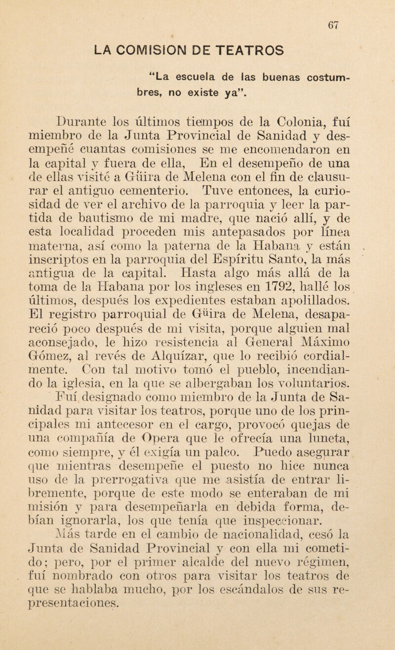 LA COMISION DE TEATROS *áLa escuela de las buenas costum¬ bres, no existe ya”. Durante los últimos tiempos de la Colonia, fui miembro de la Junta Provincial de Sanidad y des¬ empeñé cuantas comisiones se me encomendaron en la capital y fuera de ella, En el desempeño de una de ellas visité a Gruía de Melena con el fin de clausu¬ rar el antiguo cementerio. Tuve entonces, la curio¬ sidad de ver el archivo de la parroquia y leer la par¬ tida de bautismo de mi madre, que nació allí, y de esta localidad proceden mis antepasados por línea materna, así como la paterna de la Habana, y están inscriptos en la parroquia del Espíritu Santo, la más antigua de la capital. Hasta algo más allá de la toma de la Habana por los ingleses en 1792, hallé los últimos, después los expedientes estaban apelillados. El registro parroquial de Güira de Melena, desapa¬ reció poco después de mi visita, porque alguien mal aconsejado, le hizo resistencia al General Máximo Gómez, al revés de Alquízar, que lo recibió cordial- mente. Con tal motivo tomó el pueblo, incendian¬ do la iglesia, en la que se albergaban los voluntarios. Fui(designado como miembro de la Junta de Sa¬ nidad para visitar los teatros, porque uno de los prin¬ cipales mi antecesor en el cargo, provocó quejas de una compañía de Opera que le ofrecía una luneta, como siempre, y él exigía un palco. Puedo asegurar que mientras desempeñe el puesto no hice nunca uso de la prerrogativa que me asistía de entrar li¬ bremente, porque de este modo se enteraban de mi misión y para desempeñarla en debida forma, de¬ bían ignorarla, los que tenía que inspeccionar. Más tarde en el cambio de nacionalidad, cesó la Junta de Sanidad Provincial y con ella mi cometi¬ do; pero, por el primer alcalde del nuevo régimen, fui nombrado con otros para visitar los teatros de que se hablaba mucho, por los escándalos de sus re¬ presentaciones.