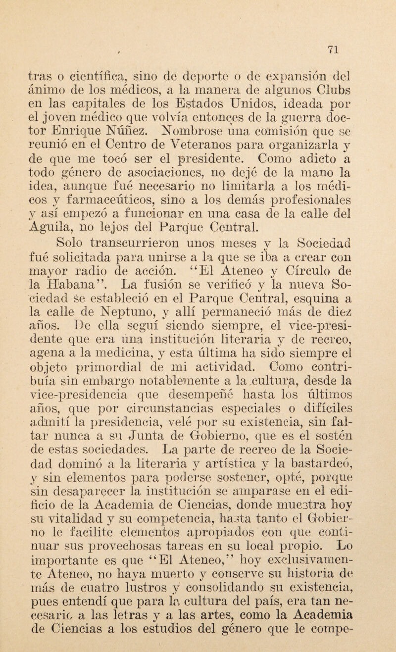 tras o científica, sino de deporte o de expansión del ánimo de los médicos, a la manera de algunos Clubs en las capitales de los Estados Unidos, ideada por el joven médico que volvía entonces de la guerra doc¬ tor Enrique Núñez. Nombróse una comisión que se reunió en el Centro de Veteranos para organizaría y de que me tocó ser el presidente. Como adicto a todo género de asociaciones, no dejé de la mano la idea, aunque fué necesario no limitarla a los médi¬ cos .y farmaceúticos, sino a los demás profesionales y así empezó a funcionar en una casa de la calle del Aguila, no lejos del Parque Central. Solo transcurrieron unos meses y la Sociedad fué solicitada para unirse a la que se iba a crear con mayor radio de acción. “El Ateneo y Círculo de la Habana”. La fusión se verificó y la nueva So¬ ciedad se estableció en el Parque Central, esquina a la calle de Neptuno, y allí permaneció más de diez años. De ella seguí siendo siempre, el vice-presi- dente que era una institución literaria y de recreo, agena a la medicina, y esta última fia sido siempre el objeto primordial de mi actividad. Como contri¬ buía sin embargo notablemente a la,cultura, desde la vice-presidencia que desempeñé hasta los últimos años, que por circunstancias especiales o difíciles admití la presidencia, velé por su existencia, sin fal¬ tar nunca a su Junta de Gobierno, que es el sostén de estas sociedades. La parte de recreo de la Socie¬ dad dominó a la literaria y artística y la bastardeó, y sin elementos para poderse sostener, opté, porque sin desaparecer la institución se amparase en el edi¬ ficio de la Academia de Ciencias, donde muestra hoy su vitalidad y su competencia, hasta tanto el Gobier¬ no le facilite elementos apropiados con que conti¬ nuar sus provechosas tareas en su local propio. Lo imjjortante es que “El Ateneo,” hoy exclusivamen¬ te Ateneo, no haya muerto y conserve su historia de más de cuatro lustros y consolidando su existencia, pues entendí que para la cultura del país, era tan ne¬ cesario a las letras y a las artes, como la Academia de Ciencias a los estudios del género que le compe-