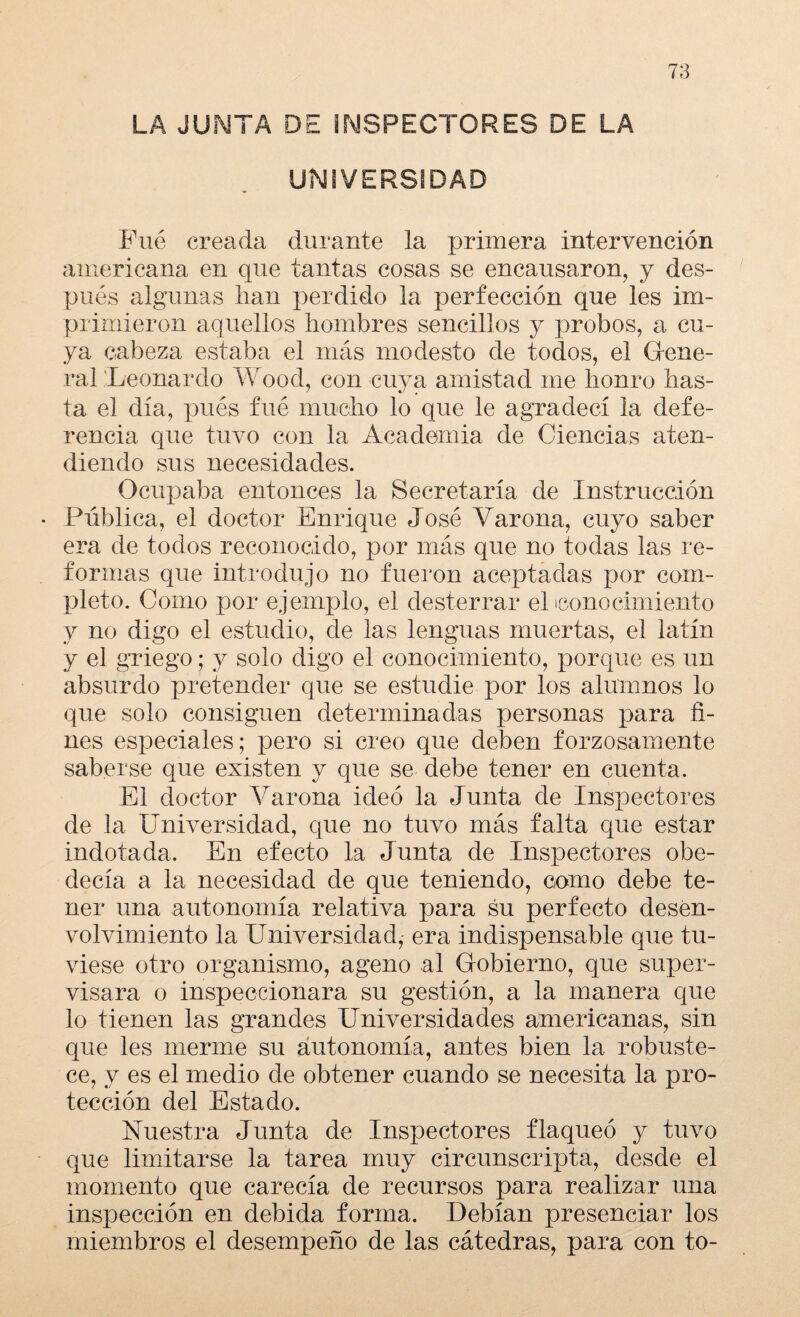 LA JUNTA DE INSPECTORES DE LA UNIVERSIDAD Fué creada durante la primera intervención americana en que tantas cosas se encausaron, y des¬ pués algunas han perdido la perfección que les im¬ primieron aquellos hombres sencillos y probos, a cu¬ ya cabeza estaba el más modesto de todos, el Gene¬ ral Leonardo Wood, con cuya amistad me honro has¬ ta el día, pués fué mucho lo que le agradecí la defe¬ rencia que tuvo con la Academia de Ciencias aten¬ diendo sus necesidades. Ocupaba entonces la Secretaría de Instrucción • Pública, el doctor Enrique José Varona, cuyo saber era de todos reconocido, por más que no todas las re¬ formas que introdujo no fueron aceptadas por com¬ pleto. Como por ejemplo, el desterrar el iconocimiento y no digo el estudio, de las lenguas muertas, el latín y el griego; y solo digo el conocimiento, porque es un absurdo pretender que se estudie por los alumnos lo que solo consiguen determinadas personas para fi¬ nes especiales; pero si creo que deben forzosamente saberse que existen y que se debe tener en cuenta. El doctor Varona ideó la Junta de Inspectores de la Universidad, que no tuvo más falta que estar indotada. En efecto la Junta de Inspectores obe¬ decía a la necesidad de que teniendo, como debe te¬ ner una autonomía relativa para su perfecto desen¬ volvimiento la Universidad, era indispensable que tu¬ viese otro organismo, ageno al Gobierno, que super¬ visara o inspeccionara su gestión, a la manera que lo tienen las grandes Universidades americanas, sin que les merme su autonomía, antes bien la robuste¬ ce, y es el medio de obtener cuando se necesita la pro¬ tección del Estado. Nuestra Junta de Inspectores flaqueó y tuvo que limitarse la tarea muy circunscripta, desde el momento que carecía de recursos para realizar una inspección en debida forma. Debían presenciar los miembros el desempeño de las cátedras, para con to-