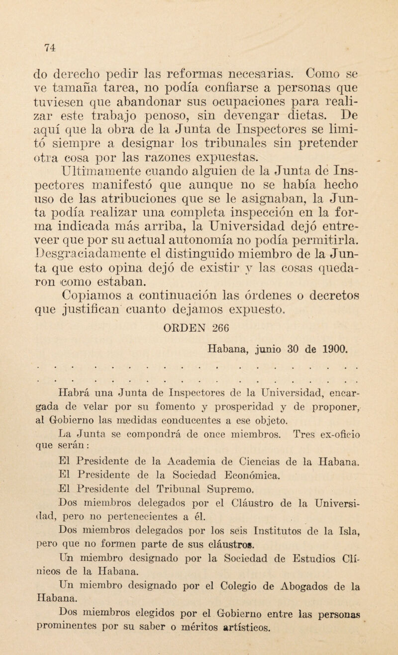 do derecho pedir las reformas necesarias. Corno se ve tamaña tarea, no podía confiarse a personas que tuviesen que abandonar sus ocupaciones para reali¬ zar este trabajo penoso, sin devengar dietas. De aquí cpie la obra de la Junta de Inspectores se limi¬ tó siempre a designar los tribunales sin pretender otra cosa por las razones expuestas. Ultimamente cuando alguien de la Junta de Ins¬ pectores manifestó que aunque no se había hecho uso de las atribuciones que se le asignaban, la Jun¬ ta podía realizar una completa inspección en la for¬ ma indicada más arriba, la Universidad dejó entre- veer que por su actual autonomía no podía permitirla. Desgraciadamente el distinguido miembro de la Jun¬ ta que esto opina dejó de existir y las cosas queda¬ ron icomo estaban. Copiamos a continuación las órdenes o decretos que justifican cuanto dejamos expuesto. ORDEN 266 Habana, junio 30 de 1900. Habrá una Junta de Inspectores de la Universidad, encar¬ gada de velar por su fomento y prosperidad y de proponer, al Gobierno las medidas conducentes a ese objeto. La Junta se compondrá de once miembros. Tres ex-oficio que serán: El Presidente de la Academia de Ciencias de la Habana. El Presidente de la Sociedad Económica, El Presidente del Tribunal Supremo. Dos miembros delegados por el Cláustro de la Universi¬ dad, pero no pertenecientes a él. Dos miembros delegados por los seis Institutos de la Isla, pero que no formen parte de sus cláustros. Un miembro designado por la Sociedad de Estudios Clí¬ nicos de la Habana. Un miembro designado por el Colegio de Abogados de la Habana. Dos miembros elegidos por el Gobierno entre las personas prominentes por su saber o méritos artísticos.