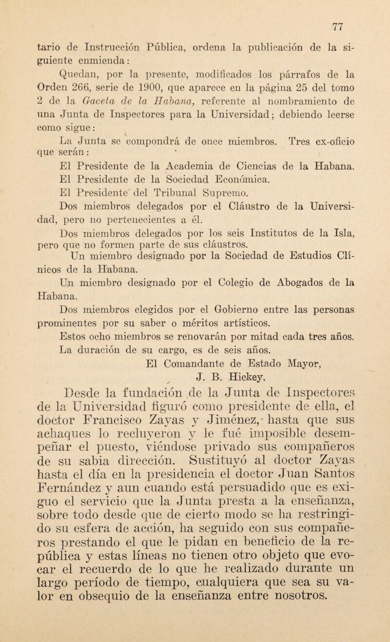 tario de Instrucción Pública, ordena la publicación de la si¬ guiente enmienda : Quedan, por la presente, modificados los párrafos de la Orden 266., serie de 1900, que aparece en la página 25 del tomo 2 de la Gaceta de la Habana, referente al nombramiento de una Junta de Inspectores para la Universidad; debiendo leerse como sigue: La Junta se compondrá de once miembros. Tres ex-oficio que serán: El Presidente de la Academia de Ciencias de la Habana. El Presidente de la Sociedad Económica. El Presidente del Tribunal Supremo. Dos miembros delegados por el Cláustro de la Universi¬ dad, pero no pertenecientes a él. Dos miembros delegados por los seis Institutos de la Isla, pero que no formen parte de sus cláustros. Un miembro designado por la Sociedad de Estudios Clí¬ nicos de la Habana. Un miembro designado por el Colegio de Abogados de la Habana. Dos miembros elegidos por el Gobierno entre las personas prominentes por su saber o méritos artísticos. Estos ocho miembros se renovarán por mitad cada tres años. La duración de su cargo, es de seis años. El Comandante de Estado Mayor, J. B. Hickey. Desde la fundación de la Junta de Inspectores de la Universidad figuró como presidente de ella, el doctor Francisco Zayas y Jiménez,'hasta que sus achaques lo recluyeron y le fué imposible desem¬ peñar el puesto, viéndose privado sus compañeros de su sabia dirección. Sustituyó al doctor Zayas hasta el día en la presidencia el doctor Juan Santos Fernández y aun cuando está persuadido que es exi¬ guo el servicio que la Junta presta a la enseñanza, sobre todo desde que de cierto modo se ha restringi¬ do su esfera de acción, ha seguido con sus compañe¬ ros prestando el que le pidan en beneficio de la re¬ pública y estas líneas no tienen otro objeto que evo¬ car el recuerdo de lo que he realizado durante un largo período de tiempo, cualquiera que sea su va¬ lor en obsequio de la enseñanza entre nosotros.