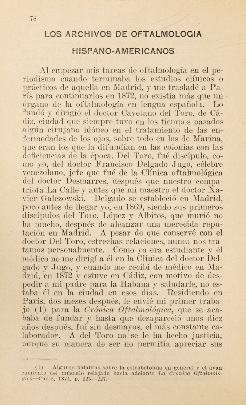 LOS ARCHIVOS DE OFTALMOLOGIA HISPANO” AMERICANOS AI empezar mis tareas de oftalmología en el pe¬ riodismo cuando terminaba los estudios clínicos o prácticos de aquella en Madrid, y me trasladé a Pa¬ rís para continuarlos en 1872, no existía más que un órgano de la oftalmología en lengua española. Lo fundó y dirigió el doctor Cayetano del Toro, de Cá¬ diz, ciudad que siempre tuvo en los tiempos pasados algún cirujano idóneo en el tratamiento de las en¬ fermedades de los ojos, sobre todo en los de Marina, que eran los que la difundían en las colonias con las deficiencias de la época. Del Toro, fué discípulo, co¬ mo yo, del doctor Francisco Delgado Jugo, célebre venezolano, jefe que fué de la Clínica oftalmológica del doctor Desmarres, después que nuestro compa¬ triota La Calle y antes que mi maestro el doctor Xa¬ vier Gralezowski. Delgado se estableció en Madrid, poco antes de llegar yo, en 1869, siendo sus primeros discípulos del Toro, López y Albitos, que murió no lia mucho, después de alcanzar una merecida repu¬ tación en Madrid. A pesar de que conservé con el doctor Del Toro, estrechas relaciones, nunca nos tra¬ tamos personalmente. Como yo era estudiante y él médico no me dirigí a él en la Clínica del doctor Del¬ gado y Jugo, y cuando me recibí de médico en Ma¬ drid, en 1872 y estuve en Cádiz, con motivo de des¬ pedir a mi padre para la Habana y saludarle, no es¬ taba él en la ciudad en esos días. Residiendo en París, dos meses después, le envié mi primer traba¬ jo (1) para la Crónica Oftalmológica, que se aca¬ baba de fundar y hasta que desapareció unos diez años después, fui sin desmayos, el más constante co¬ laborador. A del Toro no se le ha hecho justicia, porque su manera de ser no permitía apreciar sus (1) Algunas palabras sobre la estrabotomía en general y el avan zaraiento clel músculo relajado hacia adelante La Crónica Oftalmoló¬ gica—Cádiz, 1874, p. 225—227.