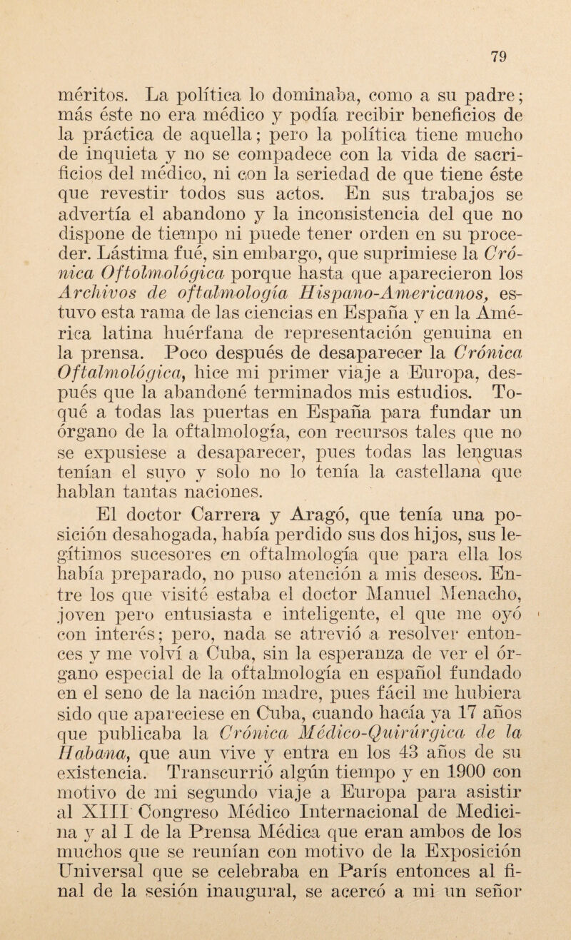 méritos. La política lo dominaba, como a su padre; más éste no era médico y podía recibir beneficios de la práctica de aquella; pero la política tiene mucho de inquieta y no se compadece con la vida de sacri¬ ficios del médico, ni con la seriedad de que tiene éste que revestir todos sus actos. En sus trabajos se advertía el abandono y la inconsistencia del que no dispone de tiempo ni puede tener orden en su proce¬ der. Lástima fué, sin embargo, que suprimiese la Cró¬ nica Oftalmológica porque hasta que aparecieron los Archivos de oftalmología Hispano-Americanos, es¬ tuvo esta rama de las ciencias en España y en la Amé¬ rica latina huérfana de representación genuina en la prensa. Poco después de desaparecer la Crónica Oftalmológica, hice mi primer viaje a Europa, des¬ pués que la abandoné terminados mis estudios. To¬ qué a tocias las puertas en España para fundar un órgano de la oftalmología, con recursos tales que no se expusiese a desaparecer, pues todas las lenguas tenían el suyo y solo no lo tenía la castellana que hablan tantas naciones. El doctor Carrera y Aragó, que tenía una po¬ sición desahogada, había perdido sus dos hijos, sus le¬ gítimos sucesores en oftalmología que para ella los había preparado, no puso atención a mis deseos. En¬ tre los que visité estaba el doctor Manuel Menacho, joven pero entusiasta e inteligente, el que me oyó • con interés; pero, nada se atrevió a resolver enton¬ ces y me volví a Cuba, sin la esperanza de ver el ór¬ gano especial de la oftalmología en español fundado en el seno de la nación madre, pues fácil me hubiera sido que apareciese en Cuba, cuando hacía ya 17 años que publicaba la Crónica Médico-Quirúrgica de la Habana, que aun vive y entra en los 43 años de su existencia. Transcurrió algún tiempo y en 1900 con motivo de mi segundo viaje a Europa para asistir al XIII Congreso Médico Internacional de Medici¬ na y al I de la Prensa Médica que eran ambos de los muchos que se reunían con motivo de la Exposición Universal que se celebraba en París entonces al fi¬ nal de la sesión inaugural, se acercó a mi un señor