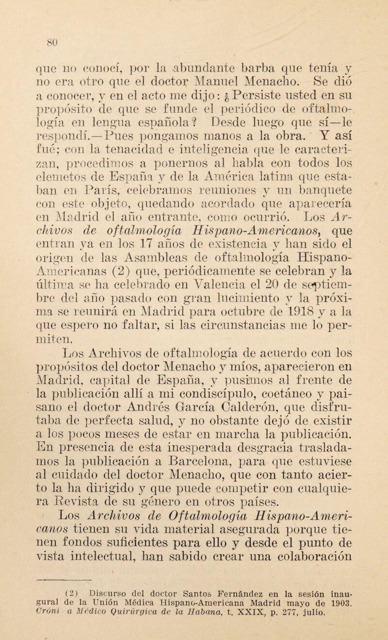 que no conocí, por la .abundante barba que tenía y no era otro que el doctor Manuel Menacho. Se dio a conocer, y en el acto me dijo: ¿Persiste usted en su propósito de que se funde el periódico de oftalmo¬ logía en lengua española? Desde luego que sí—le respondí.—Pues pongamos manos a la obra. Y así fué; con la tenacidad e inteligencia que le caracteri¬ zan, procedimos a ponernos al habla con todos los elemetos de España y de la América latina que esta¬ ban en París, celebramos reuniones y un banquete con este objeto, quedando acordado que aparecería en Madrid el año entrante, como ocurrió. Los Ar¬ chivos de oftalmología Hispano-Americanos, que entran ya en los 17 años de existencia y han sido el origen de las Asambleas de oftalmología Hispano- Americanas (2) que, periódicamente se celebran y la última se ha celebrado en Valencia el 20 de septiem¬ bre del año pasado con gran lucimiento y la próxi¬ ma se reunirá en Madrid para octubre de 1918 y a la que espero no faltar, si las circunstancias me lo per¬ miten. Los Archivos de oftalmología de acuerdo con los propósitos del doctor Menacho y míos, aparecieron en Madrid, capital de España, y pusimos al frente de la publicación allí a mi condiscípulo, coetáneo y pai¬ sano el doctor Andrés García Calderón, cpie disfru¬ taba de perfecta salud, y no obstante dejó de existir a los pocos meses de estar en marcha la publicación. En presencia de esta inesperada desgracia traslada¬ mos la publicación a Barcelona, para que estuviese al cuidado del doctor Menacho, que con tanto acier¬ to la ha dirigido y que puede competir con cualquie¬ ra Revista de su género en otros países. Los Archivos de Oftalmología Hispano-Ameri¬ canos tienen su vida material asegurada porque tie¬ nen fondos suficientes para ello y desde el punto de vista intelectual, han sabido crear una colaboración (2) Discurso del doctor Santos Fernández en la sesión inau¬ gural de la Unión Médica Hispano-Americana Madrid mayo de 1903. Oróni a Médico Quirúrgica de la Habana, t. XXIX, p. 277, julio.