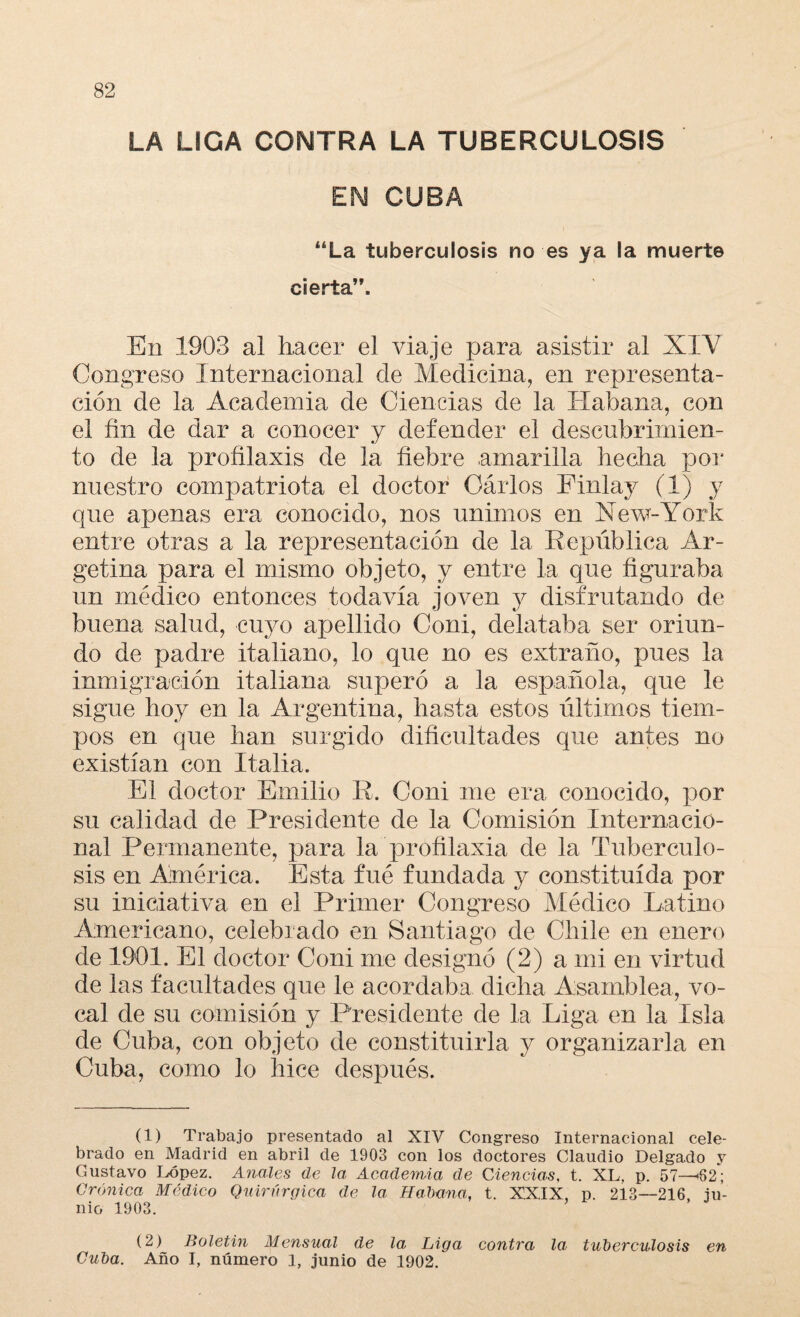 LA LIGA COiMTRA LA TUBERCULOSIS EN CUBA “La tuberculosis no es ya ia muerte cierta”. En 1903 al hacer el viaje para asistir al XIY Congreso Internacional de Medicina, en representa¬ ción de la Academia de Ciencias de la Habana, con el fin de dar a conocer y defender el descubrimien¬ to de la profilaxis de la fiebre amarilla hecha por nuestro compatriota el doctor Oárlos Finlay (1) y que apenas era conocido, nos unimos en New-York entre otras a la representación de la República Ar- getina para el mismo objeto, y entre la que figuraba un médico entonces todavía joven y disfrutando de buena salud, cuyo apellido Coni, delataba ser oriun¬ do de padre italiano, lo que no es extraño, pues la inmigración italiana superó a la española, que le sigue hoy en la Argentina, hasta estos últimos tiem¬ pos en que han surgido dificultades que antes no existían con Italia. El doctor Emilio R. Coni me era conocido, por su calidad de Presidente de la Comisión Internacio¬ nal Permanente, para la profilaxia de la Tuberculo¬ sis en América. Esta fué fundada y constituida por su iniciativa en el Primer Congreso Médico Latino Americano, celebrado en Santiago de Chile en enero de 1901. El doctor Coni me designó (2) a mi en virtud de las facultades que le acordaba dicha Asamblea, vo¬ cal de su comisión y Presidente de la Liga en la Isla de Cuba, con objeto de constituirla y organizaría en Cuba, como lo hice después. (1) Trabajo presentado al XIV Congreso Internacional cele¬ brado en Madrid en abril de 1903 con los doctores Claudio Delgado y Gustavo López. Anales de la, Academia de Ciencias, t. XL, p. 57—'82; Crónica Médico Quirúrgica de la Habana, t. XX.IX, p. 213—216 ju¬ nio 1903. (2) Boletín Mensual de la Liga contra la. tuberculosis en Cuba. Año I, número 1, junio de 1902.