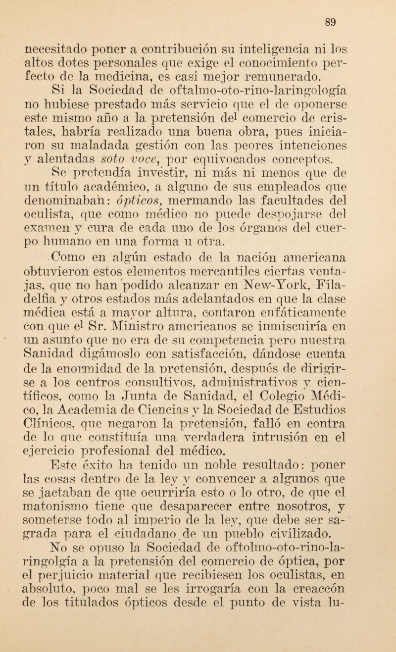 necesitado poner a contribución su inteligencia ni los altos dotes personales que exige el conocimiento per¬ fecto de la medicina, es casi mejor remunerado. Si la Sociedad de oftahno-oto-rino-laringología no hubiese prestado más servicio que el de oponerse este mismo año a la pretensión del comercio de cris¬ tales, habría realizado una buena obra, pues inicia¬ ron su maladada gestión con las peores intenciones y alentadas soto voce, por equivocados conceptos. Se pretendía investir, ni más ni menos que de un título académico, a alguno de sus empleados que denominaban: ópticos, mermando las facultades del oculista, que como médico no puede despojarse del examen y cura de cada uno de los órganos del cuer¬ po humano en una forma u otra. Como en algún estado de la nación americana obtuvieron estos elementos mercantiles ciertas venta¬ jas, que no han podido alcanzar en New-York, Fila- delfia. y otros estados más adelantados en que la dase médica está a mayor altura, contaron enfáticamente 7 con que el Sr. Ministro americanos se inmiscuiría en un asunto que no era de su competencia pero nuestra Sanidad digámoslo con satisfacción, dándose cuenta de la enormidad de la pretensión, después de dirigir¬ se a los centros consultivos, administrativos y cien¬ tíficos, como la Junta de Sanidad, el Colegio Médi¬ co, la Academia de Ciencias y la Sociedad de Estudios Clínicos, que negaron la pretensión, falló en contra de lo que constituía una verdadera intrusión en el ejercicio profesional del médico. Este éxito ha tenido un noble resultado: poner las cosas dentro de la ley y convencer a algunos que se jactaban de que ocurriría esto o lo otro, de que el matonismo tiene que desaparecer entre nosotros, y someterse todo al imperio de la ley, que debe ser sa¬ grada para el ciudadano de un pueblo civilizado. No se opuso la Sociedad de oftohno-oto-rino-la- ringolgía a la pretensión del comercio de óptica, por el perjuicio material que recibiesen los oculistas, en absoluto, poco mal se les irrogaría con la creaccón de los titulados ópticos desde el punto de vista lu-