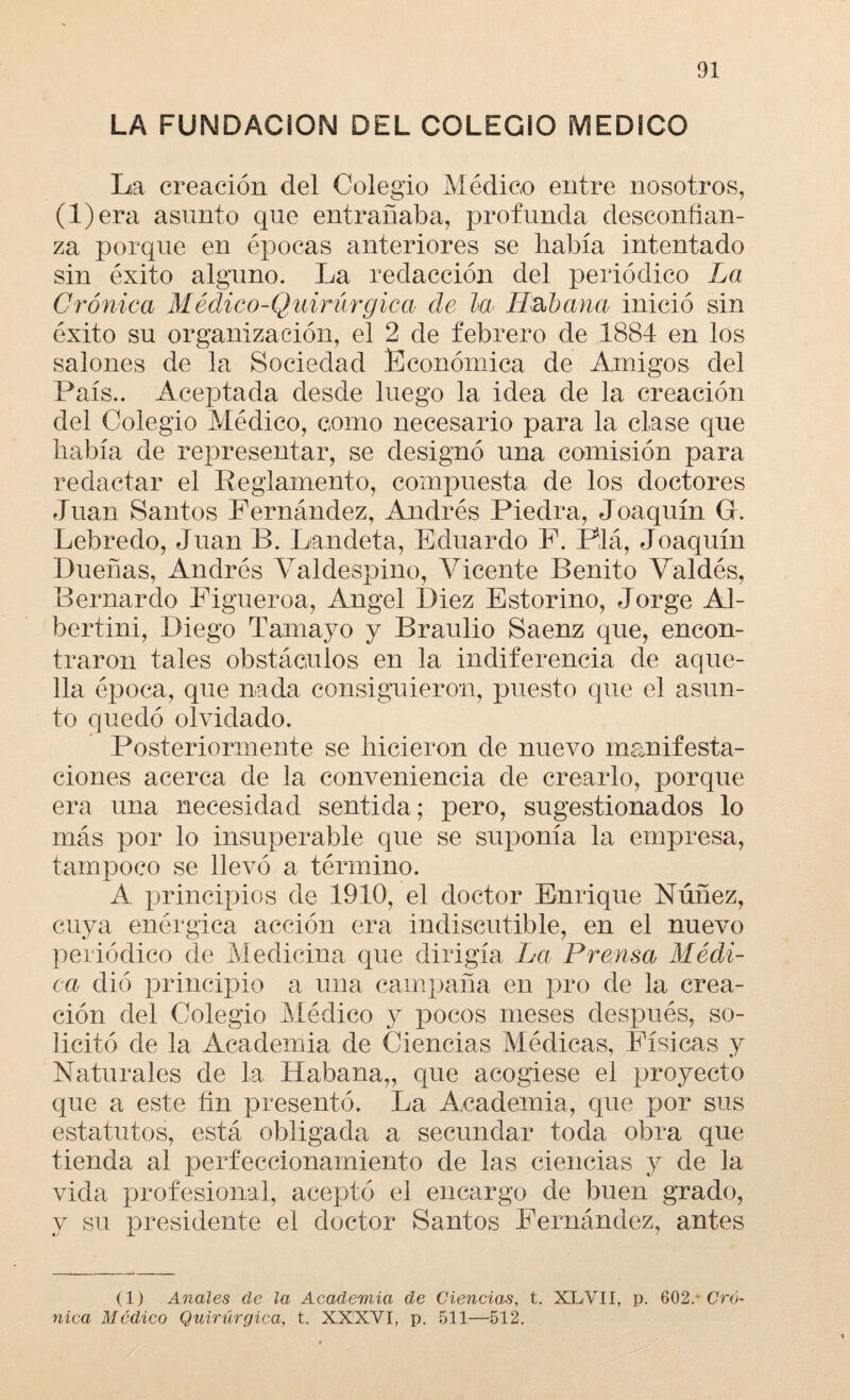 LA FUNDACION DEL COLEGIO MEDICO La creación del Colegio Médico entre nosotros, (l)era asunto que entrañaba, profunda desconfian¬ za porque en épocas anteriores se había intentado sin éxito alguno. La redacción del periódico La Crónica Médico-Quirúrgica de la Habana inició sin éxito su organización, el 2 de febrero de 1884 en los salones de la Sociedad Económica de Amigos del País.. Aceptada desde luego la idea de la creación del Colegio Médico, como necesario para la clase que había de representar, se designó una comisión para redactar el Reglamento, compuesta de los doctores Juan Santos Fernández, Andrés Piedra, Joaquín G. Lebreclo, Juan B. Landeta, Eduardo F. Plá, Joaquín Dueñas, Andrés Yaldespino, Vicente Benito Valdés, Bernardo Figueroa, Angel Diez Estorino, Jorge Al- bertini, Diego Tamayo y Braulio Saenz que, encon¬ traron tales obstáculos en la indiferencia de aque¬ lla época, que nada consiguieron, puesto que el asun¬ to quedó olvidado. Posteriormente se hicieron de nuevo manifesta¬ ciones acerca de la conveniencia de crearlo, porque era una necesidad sentida; pero, sugestionados lo más por lo insuperable que se suponía la empresa, tampoco se llevó a término. A principios de 1910, el doctor Enrique Núñez, cuya enérgica acción era indiscutible, en el nuevo periódico de Medicina que dirigía La Prensa Médi¬ ca dió principio a una campaña en pro de la crea¬ ción del Colegio Médico .y pocos meses después, so¬ licitó de la Academia de Ciencias Médicas, Físicas y Naturales de la Habana,, que acogiese el proyecto que a este fin presentó. La Academia, que por sus estatutos, está obligada a secundar toda obra que tienda al perfeccionamiento de las ciencias y de la vida profesional, aceptó el encargo de buen grado, y su presidente el doctor Santos Fernández, antes (1) Anales de la Academia de Ciencias, t. XLVII, p. 602/ Cró¬ nica Médico Quirúrgica, t. XXXVI, p. 511—512.