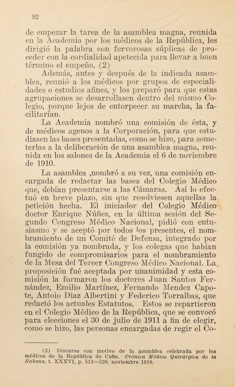 de empezar la tarea de la asamblea magna, reunida en la Academia por los médicos de la República, les dirigió la palabra con fervorosas súplicas de pro¬ ceder con la cordialidad apetecida para llevar a buen término el empeño. (2) Además, antes y después de la indicada asam¬ blea, reunió a los médicos por grupos de especiali¬ dades o estudios afines, y los preparó para que estas agrupaciones se desarrollasen dentro del mismo Co¬ legio, porque lejos de entorpecer su marcha, la fa¬ cilitarían. La Academia nombró una comisión de ésta, y de médicos agenos a la Corporación, para que estu¬ diasen las bases presentadas, como se hizo, para some¬ terlas a la deliberación de una asamblea magna, reu¬ nida en los salones de la Academia el 6 de noviembre de 1910. La asamblea ,nombró a su vez, una comisión en¬ cargada de redactar las bases del Colegio Médico que, debían presentarse a las Cámaras. Así lo efec¬ tuó en breve plazo, sin que resolviesen aquellas la petición hecha. El iniciador del Colegio Médico doctor Enrique Núñez, en la última sesión del Se¬ gundo Congreso Médico Nacional, pidió con entu¬ siasmo y se aceptó por todos los presentes, el nom¬ bramiento de un Comité de Defensa, integrado por la comisión ya nombrada, y los colegas que habían fungido de compromisarios para el nombramiento de la Mesa del Tercer Congreso Aíédico Nacional. La , proposición fué aceptada por unanimidad y esta co¬ misión la formaron los doctores Juan Santos Fer¬ nández, Emilio Martínez, Fernando Mendez Capo¬ te, Amtoio Díaz Albertina y Federico Torralbas, que redactó los actuales Estatutos. Estos se repartieron en el Colegio Médico de la República, que se convocó para elecciones el 30 de julio de 1911 a fin de elegir, como se hizo, las personas encargadas de regir el Co- (2) Discurso con motivo de la asamblea celebrada por los médicos de la República de Cuba. Crónica Médico Quirúrgica de la Habana, t. XXXVI, p. 513—520, noviembre 1910.