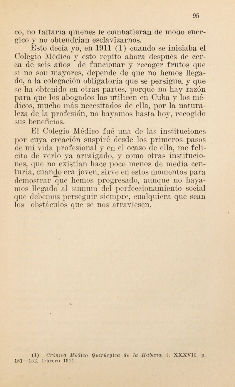 co, no faltaría quienes le combatieran de mono enér¬ gico y no obtendrían esclavizarnos. Esto decía yo, en 1911 (1) cuando se iniciaba el Colegio Médico y esto repito ahora después de cer¬ ca de seis años de funcionar y recoger frutos que si no son mayores, depende de que no hemos llega¬ do, a la colegación obligatoria que se persigue, y que se ha obtenido en otras partes, porque no hay razón para que los abogados las utilicen en Cuba y los mé¬ dicos, mucho más necesitados de ella, por la natura¬ leza de la profesión, no hayamos hasta hoy, recogido sus beneficios. El Colegio Médico fué una de las instituciones por cuya creación suspiré desde los primeros pasos de mi vida profesional y en el ocaso de ella, me feli¬ cito de verlo ya arraigado, y como otras institucio¬ nes, que no existían hace poco menos de media cen¬ turia, cuando era joven, sirve en estos momentos para demostrar que hemos progresado, aunque no haya¬ mos llegado al sumum del perfeccionamiento social que debemos perseguir siempre, cualquiera que sean los obstáculos que se nos atraviesen. (1) Crónica Médico Quirúrgica de la Habana,, t. XXXVII, p. 151—152, febrero 1911.