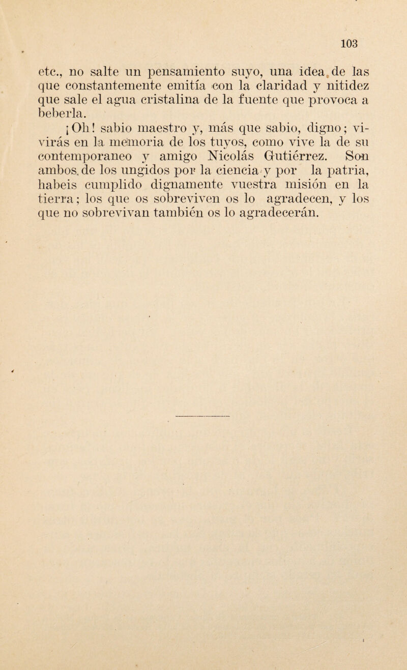 etc., no salte un pensamiento suyo, una idea de las que constantemente emitía con la claridad y nitidez que sale el agua cristalina de la fuente que provoca a bebería. ¡Olí! sabio maestro y, más que sabio, digno; vi¬ virás en la memoria de los tuyos, como vive la de su contemporáneo y amigo Nicolás Gutiérrez. San ambos, de los ungidos por la ciencia y por la patria, habéis cumplido dignamente vuestra misión en la tierra; los que os sobreviven os lo agradecen, y los que no sobrevivan también os lo agradecerán.