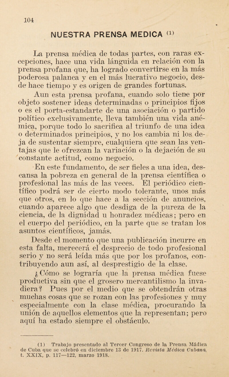 NUESTRA PRENSA MEDICA <x> La prensa médica de todas partes, con raras ex¬ cepciones, hace una vida lánguida en relación con la prensa profana que, ha logrado convertirse en la más poderosa palanca y en el más lucrativo negocio, des¬ de hace tiempo y es origen de grandes fortunas. Aun esta prensa profana, cuando solo tiene por objeto sostener ideas determinadas o principios fijos o es el porta-estandarte de una asociación o partido político exclusivamente, lleva también una vida ané¬ mica, porque todo lo sacrifica al triunfo de una idea o determinados principios, y no los cambia ni los de¬ ja de sustentar siempre, cualquiera que sean las ven¬ tajas que le ofrezcan la variación o la dejación de su constante actitud, como negocio. En este fundamento, de ser fieles a una idea, des¬ cansa la pobreza en general de la prensa científica o profesional las más de las veces. El periódico cien¬ tífico podrá ser de cierto modo tolerante, unos más que otros, en lo que hace a la sección de anuncios, cuando aparece algo que desdiga de la pureza de la ciencia, de la dignidad u honradez médicas; pero en el cuerpo del periódico, en la parte que se tratan los asuntos científicos, jamás. Desde el momento que una publicación incurre en esta falta, merecerá el desprecio de todo profesional serio y no será leída más que por los profanos, con¬ tribuyendo aun así, al desprestigio de la clase. ¿Cómo se lograría que la prensa médica fuese productiva sin que el grosero mercantilismo la inva¬ diera? Pues por el medio que se obtendrán otras muchas cosas que se rozan con las profesiones y muy especialmente con la clase médica, procurando la unión de aquellos elementos que la representan; pero aquí ha estado siempre el obstáculo. (1) Trabajo presentado al Tercer Congreso de la Prensa Mádica de Cuba que se celebró en diciembre 13 de 1917. Revista Médica Cubana. t. XXIX, p. 117—122, marzo 1918.