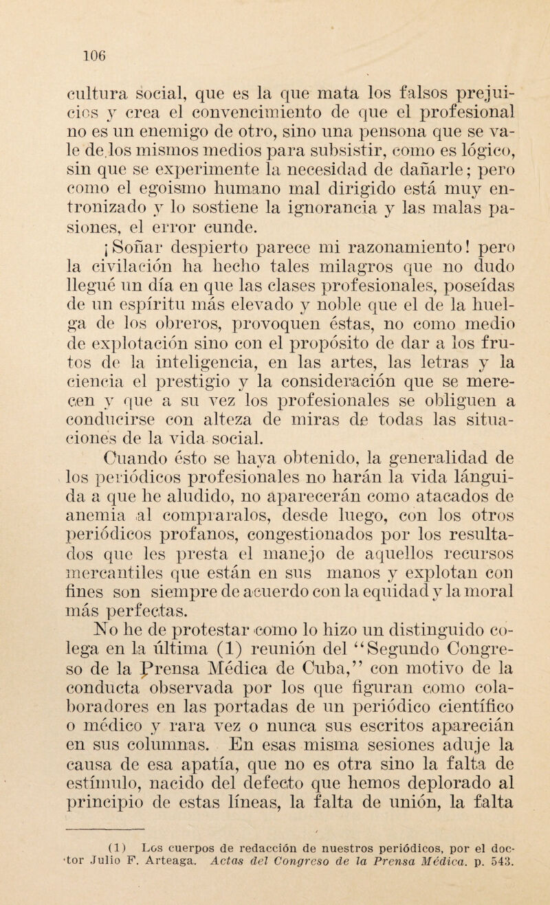 cultura social, que es la que mata los falsos prejui¬ cios y crea el convencimiento de que el profesional no es un enemigo de otro, sino una pensona que se va¬ le de.los mismos medios para subsistir, como es lógico, sin que se experimente la necesidad de dañarle; pero como el egoismo humano mal dirigido está muy en¬ tronizado y lo sostiene la ignorancia y las malas pa¬ siones, el error cunde. ¡ Soñar despierto parece mi razonamiento! pero la civilación ha hecho tales milagros que no dudo llegué un día en que las clases profesionales, poseídas de un espíritu más elevado y noble que el de la huel¬ ga de los obreros, provoquen éstas, no como medio de explotación sino con el propósito de dar a los fru¬ tos de la inteligencia, en las artes, las letras y la ciencia el prestigio y la consideración que se mere¬ cen y que a su vez los profesionales se obliguen a conducirse con alteza de miras de todas las situa¬ ciones de la vida social. Guando ésto se haya obtenido, la generalidad de los periódicos profesionales no harán la vida lángui¬ da a que he aludido, no aparecerán como atacados de anemia al compraralos, desde luego, con los otros periódicos profanos, congestionados por los resulta¬ dos que les presta el manejo de aquellos recursos mercantiles que están en sus manos y explotan con fines son siempre de acuerdo con la equidad y la moral más perfectas. No he de protestar como lo hizo un distinguido co¬ lega en la última (1) reunión del “ Segundo Congre¬ so de la prensa Médica de Cuba,” con motivo de la conducta observada por los que figuran como cola¬ boradores en las portadas de un periódico científico o médico y rara vez o nunca sus escritos aparecián en sus columnas. En esas misma sesiones aduje la causa de esa apatía, que no es otra sino la falta de estímulo, nacido del defecto que hemos deplorado al principio de estas líneas, la falta de unión, la falta (1) Los cuerpos de redacción de nuestros periódicos, por el doc- ■tor Julio F. Arteaga. Actas del Congreso de la Prensa Médica, p. 543.