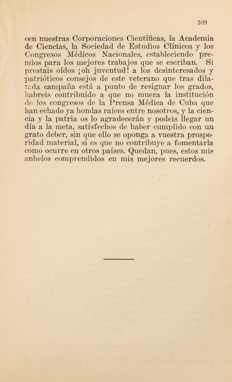 cen nuestras Corporaciones Científicas, la Academia de Ciencias, la Sociedad de Estudios Clínicos y los Congresos Médicos Nacionales, estableciendo pre¬ mios para los mejores trabajos que se escriban. Si prestáis oídos ¡oh juventud! a los desinteresados y patrióticos consejos de este veterano que tras dila¬ tada campaña está a punto de resignar los grados, habréis contribuido a que no muera la institución de los congresos de la Prensa Médica de Cuba que han echado ya hondas raíces entre nosotros, y la cien¬ cia y la patria os lo agradecerán y podéis llegar un día a la meta, satisfechos de haber cumplido con un grato deber, sin que ello se oponga a vuestra prospe¬ ridad material, si es que no contribuye a fomentarla como ocurre en otros países. Quedan, pues, estos mis anhelos comprendidos en mis mejores recuerdos.