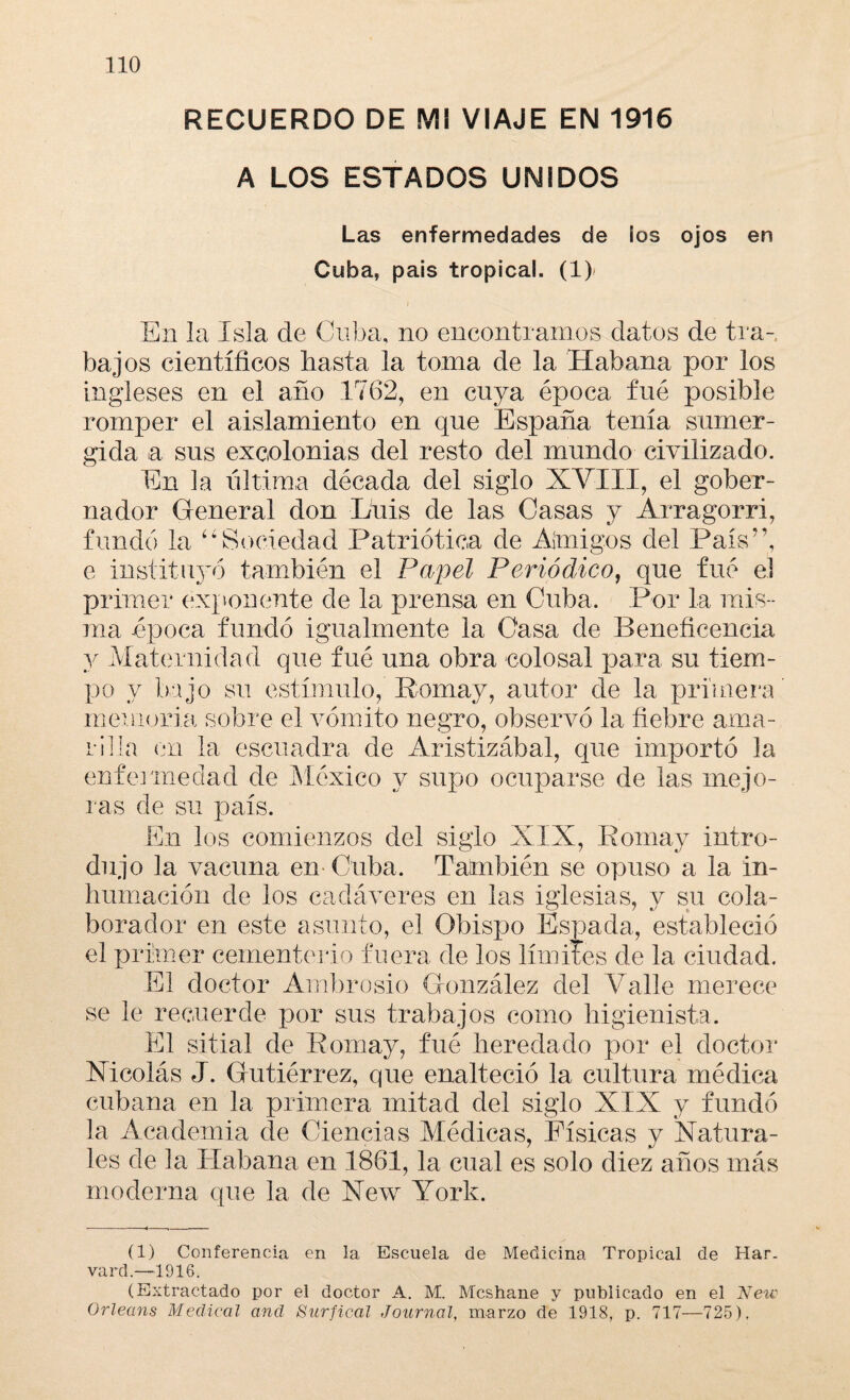 RECUERDO DE MI VIAJE EN 1916 A LOS ESTADOS UNIDOS Las enfermedades de los ojos en Cuba, país tropical. (1> En la Isla de Cuba, no encontrarnos datos de tra¬ bajos científicos basta la toma de la Habana por los ingleses en el año 1762, en cuya época fue posible romper el aislamiento en que España tenía sumer¬ gida a sus excolonias del resto del mundo civilizado. En la ultima década del siglo XVIII, el gober¬ nador General don Luis de las Casas y Arragorri, fundó la “Sociedad Patriótica de Abrigos del País”, e instituyó también el Papel Periódico, que fue el primer exponente de la prensa en Cuba. Por la mis¬ ma época fundó igualmente la Casa de Beneficencia y Maternidad que fué una obra colosal para su tiem¬ po y bajo su estímulo, Eomay, autor de la primera memoria sobre el vómito negro, observó la fiebre ama¬ rilla en la escuadra de Aristizábal, que importó la enfermedad de México y supo ocuparse de las mejo¬ ras de su país. En los comienzos del siglo XIX, Eomay intro¬ dujo la vacuna en Cuba. También se opuso a la in¬ humación de los cadáveres en las iglesias, y su cola¬ borador en este asunto, el Obispo Espada, estableció el primer cementerio fuera de los límites de la ciudad. El doctor Ambrosio González del Valle merece se le recuerde por sus trabajos como higienista. El sitial de Eomay, fué heredado por el doctor Nicolás J. Gutiérrez, que enalteció la cultura médica cubana en la primera mitad del siglo XIX y fundó la Academia de Ciencias Médicas, Físicas y Natura¬ les de la Habana en 1861, la cual es solo diez años más moderna que la de New York. (1) Conferencia en la Escuela de Medicina Tropical de Har¬ vard.—1916. (Extractado por el doctor A. M. Mcshane y publicado en el New Orleans Medical and Surfical Journal, marzo de 1918, p. 717—725).