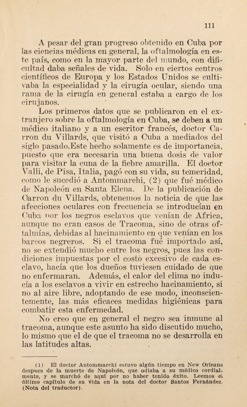 A pesar del gran progreso obtenido en Cuba por las ciencias médicas en general, la oftalmología en es¬ te país, como en la mayor parte del mundo, con difi¬ cultad daba señales de vida. Solo en ciertos centros científicos de Europa y los Estados Unidos se culti¬ vaba la especialidad y la cirugía ocular, siendo una rama de la cirugía en general estaba a cargo de los cirujanos. Los primeros datos que se publicaron en el ex¬ tranjero sobre la oftalmología en Cuba, se deben a un médico italiano y a un escritor francés, doctor Ca¬ rrón du Villards, que visitó a Cuba a mediados del siglo pasado.Este hecho solamente es de importancia, puesto que era necesaria una buena dosis de valor para visitar la cuna de la fiebre amarilla. El doctor Valli, de Pisa, Italia, pagó con su vida, su temeridad, como le sucedió a Antommarchi, (2) que fué médico de Napoleón en Santa Elena. De la publicación de Carrón du Villards, obtenemos la noticia de que las afecciones oculares con frecuencia se introducían en Cuba ñor los negros esclavos que venían de Africa, aunque no eran casos de Tracoma, sino de otras of¬ talmías, debidas al hacinamiento en que venían en los barcos negreros. Si el tracoma fué importado así, no se extendió mucho entre los negros, pues las con¬ diciones impuestas por el costó excesivo de cada es¬ clavo, hacía que los dueños tuviesen cuidado de que no enfermaran. Además, el calor del clima no indu¬ cía a los esclavos a vivir en estrecho hacinamiento, si no al aire libre, adoptando de ese modo, inconscien¬ temente, las más eficaces medidas higiénicas para combatir esta enfermedad. No creo que en general el negro sea inmune al tracoma, aunque este asunto ha sido discutido mucho, lo mismo que el de que el tracoma no se desarrolla en las latitudes altas. (1) El doctor Antommarchi estuvo algún tiempo en New Orleans después de la muerte de Napoleón, que odiaba a su médico cordial¬ mente, y se marchó de aquí por no haber tenido éxito. Leemos e\ último capítulo de su vida en la nota del doctor Santos Fernández. (Nota del traductor).