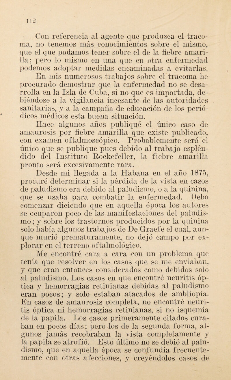 Con referencia al agente que produzca el traco¬ ma, no tenemos más conocimientos sobre el mismo, que el que podamos tener sobre el de la ñebre amari¬ lla; pero lo mismo en una que en otra enfermedad podemos adoptar medidas encaminadas a evitarlas. En mis numerosos trabajos sobre el tracoma he procurado demostrar que la enfermedad no se desa¬ rrolla en la Isla de Cuba, si no que es importada, de¬ biéndose a la vigilancia incesante de las autoridades sanitarias, y a la campaña de educación de los perió¬ dicos médicos esta buena situación. Hace algunos años publiqué el único caso de amaurosis por fiebre amarilla que existe publicado, con examen oftalmoscópico. Probablemente será el Tínico que se publique pues debido al trabajo esplén¬ dido del Instituto Rockefeller, la fiebre amarilla pronto será excesivamente rara. Desde mi llegada a la Habana en el año 1875, procuré determinar si la pérdida de la vista en casos de paludismo era debido al paludismo, o a la quinina, que se usaba para combatir la enfermedad. Debo comenzar diciendo que en aquella época los autores se ocuparon poco de las manifestaciones del paludis¬ mo; y sobre los trastornos producidos por la quinina solo había algunos trabajos de De Graefe el cual, aun¬ que murió prematuramente, no dejó campo por ex¬ plorar en el terreno oftalmológico. Me encontré cara a cara con un problema que tenía que resolver en los casos que se me enviaban, y que eran entonces considerados como debidos solo al paludismo. Los casos en que encontré neuritis óp¬ tica y hemorragias retinianas debidas al paludismo eran pocos; y solo estaban atacados de ambliopía. En casos de amaurosis completa, no encontré neuri¬ tis óptica ni hemorragias retinianas, si no isquemia de la papila. Los casos primeramente citados cura¬ ban en pocos días; pero los de la segunda forma, al¬ gunos jamás recobraban la vista completamente y la papila se atrofió. Esto último no se debió al palu¬ dismo, que en aquella época se confundía frecuente¬ mente con otras afecciones, y creyéndolos casos de