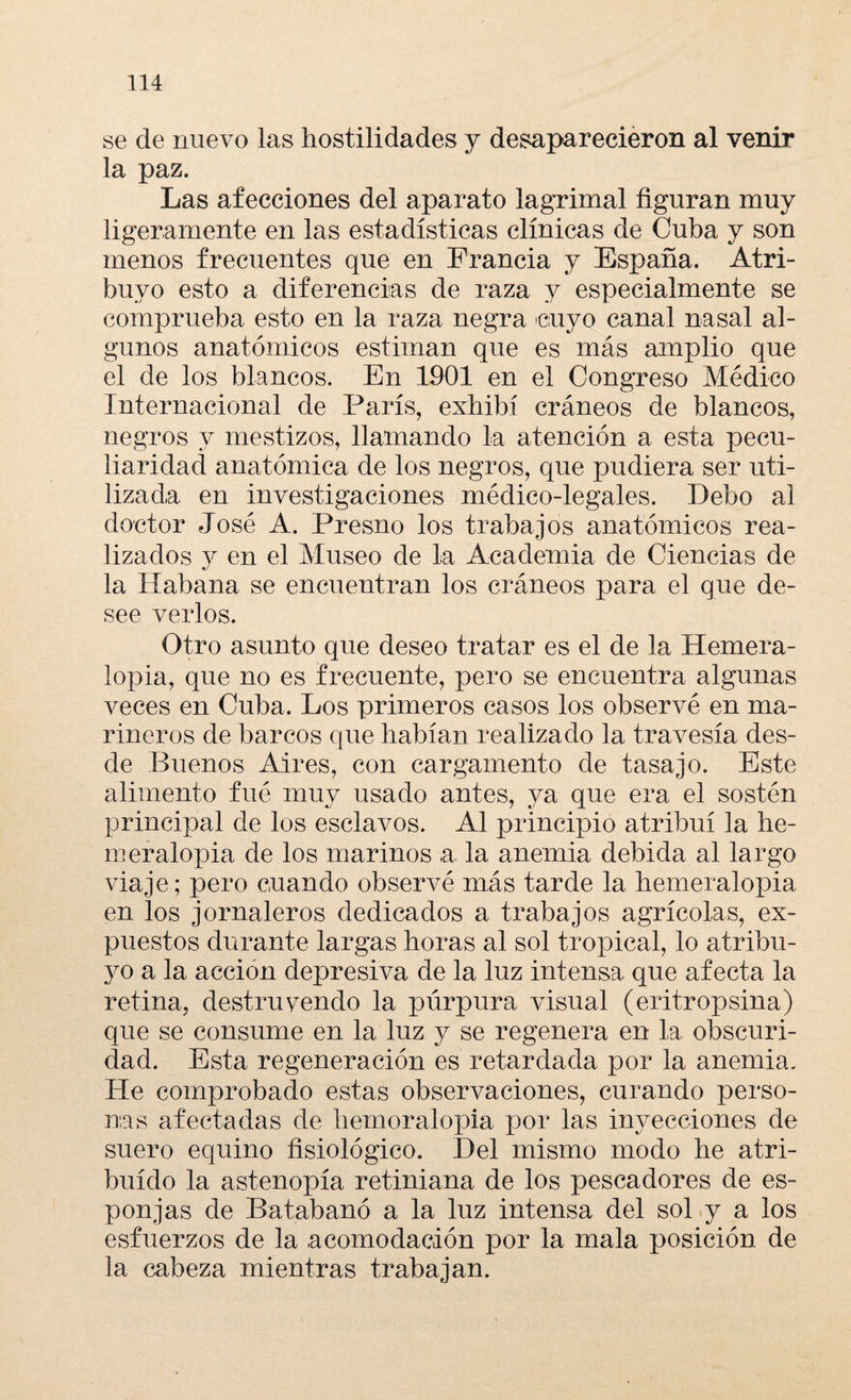 se de nuevo las hostilidades y desaparecieron al venir la paz. Las afecciones del aparato lagrimal figuran muy ligeramente en las estadísticas clínicas de Cuba y son menos frecuentes que en Francia y España. Atri- buyo esto a diferencias de raza y especialmente se comprueba esto en la raza negra cuyo canal nasal al¬ gunos anatómicos estiman que es más amplio que el de los blancos. En 1901 en el Congreso Médico Internacional de París, exhibí cráneos de blancos, negros y mestizos, llamando la atención a esta pecu¬ liaridad anatómica de los negros, que pudiera ser uti¬ lizada en investigaciones médico-legales. Debo al doctor José A. Presno los trabajos anatómicos rea¬ lizados y en el Museo de la Academia de Ciencias de la Habana se encuentran los cráneos para el que de¬ see verlos. Otro asunto que deseo tratar es el de la Hemera- lopia, que no es frecuente, pero se encuentra algunas veces en Cuba. Los primeros casos los observé en ma¬ rineros de barcos que habían realizado la travesía des¬ de Buenos Aires, con cargamento de tasajo. Este alimento fué muy usado antes, ya que era el sostén principal de los esclavos. Al principio atribuí la he- meralopia de los marinos a la anemia debida al largo viaje; pero cuando observé más tarde la hemeralopia en los jornaleros dedicados a trabajos agrícolas, ex¬ puestos durante largas horas al sol tropical, lo atribu- yo a la acción depresiva de la luz intensa que afecta la retina, destruvendo la púrpura visual (eritropsina) que se consume en la luz y se regenera en la obscuri¬ dad. Esta regeneración es retardada por la anemia. He comprobado estas observaciones, curando perso¬ nas afectadas de hemoralopia por las inyecciones de suero equino fisiológico. Del mismo modo he atri¬ buido la astenopía retiniana de los pescadores de es¬ ponjas de Batabanó a la luz intensa del sol y a los esfuerzos de la acomodación por la mala posición de la cabeza mientras trabajan.