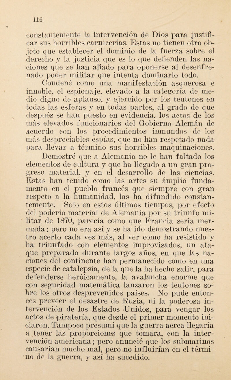 constantemente la intervención de Dios para justifi¬ car sus horribles carnicerías. Estas no tienen otro ob¬ jeto que establecer el dominio de la fuerza sobre el derecho y la justicia que es lo que defienden las na¬ ciones que se han aliado para oponerse al desenfre¬ nado poder militar que intenta dominarlo todo. Condené como una manifestación asquerosa e innoble, el espionaje, elevado a la categoría de me¬ dio digno de aplauso, y ejercido por los teutones en todas Tas esferas y en todas partes, al grado de que después se han puesto en evidencia, los actos de los más elevados funcionarios del Gobierno Alemán de acuerdo con los procedimientos inmundos de los más despreciables espías, que no han respetado nada para llevar a término sus horribles maquinaciones. Demostré que a Alemania no le han faltado los elementos de cultura y que ha llegado a un gran pro¬ greso material, y en el desarrollo de las ciencias. Estas han tenido como las artes su ámplio funda¬ mento en el pueblo francés que siempre con gran respeto a la humanidad, las ha difundido constan¬ temente. Solo en estos últimos tiempos, por efecto del poderío material de Alemania por su triunfo mi¬ litar de 1870, parecía como que Francia sería mer¬ mada ; pero no era así y se ha ido demostrando nues¬ tro acertó cada vez más, al ver como ha resistido y ha triunfado con elementos improvisados, un ata¬ que preparado durante largos años, en que las na¬ ciones del continente han permanecido como en una especie de catalepsia, de la que la ha hecho salir, para defenderse heroicamente, la avalancha enorme que con seguridad matemática lanzaron los teutones so¬ bre los otros desprevenidos países. No pude enton¬ ces preveer el desastre de Rusia, ni la poderosa in¬ tervención de los Estados Unidos, para vengar los actos de piratería, que desde el primer momento ini¬ ciaron. Tampoco presumí que la guerra aerea llegaría a tener las proporciones que tomara, con la inter¬ vención americana; pero anuncié que los submarinos causarían mucho mal, pero no influirían en el térmi¬ no de la guerra, y así ha sucedido.
