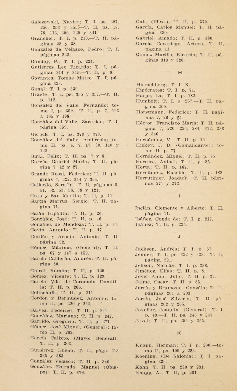 250, 353 y 355.'- -T. II, ps. 18. 78, 113, 209, 229 y 341. Grancher; T. I, p. 210.—T. II, pá- ginas 28 y 38. González de Velasco, Pedro; T. I, páginas 222. Gandoy, P.; T. I, p. 224. Gutiérrez Lee Ricardo; T. I, pᬠginas 314 y 315.—T. II, p. 8. Govantes, Tomás Mateo; T. I, pᬠgina 323. Ganal; T. I, p. 339. Graefe; T. I, ps. 355 y 357.—T. II, p. 112. González del Valle, Fernando; to¬ mo I, p. 359.—T. II, p. 7, 193 a 195 y 198. González del Valle, Zacarías; T. I, página 359. Gerock; T. I, ps. 378 y 379. González del Valle, Ambrosio; to¬ mo II, ps. 4, 7, 17, 30, 110 y 122. Giral, Félix; T. II, ps. 7 y 8. García, Gabriel María; T. II. pᬠgina 7, 12 y 27. Grande Rossi, Federico; T. II, pᬠginas 7, 322, 344 y 354. Gallardo, Serafín; T. II, páginas 8. 51, 52, 53, 56, 58 y 121. Grau y San Martín; T. II, p. 11. García Marruz, Sergio; T. II, pᬠgina 11. Galán Hipólito; T. II, p. 26. González, José; T. II, p. 46. González de Mendoza; T. II, p. 47. Govín, Antonio; T. II, p. 47. Gordón y Acosta, Antonio; T. II. página 52. Gómez. Máximo, (General); T. II, ps. 67 y 147 a 152. García Calderón, Andrés; T. II, pᬠgina 80. Guiral, Ramón; T. II, p. 129. Gómez, Vicente; T. II, p. 129. García, Vela, de Coronado, Domiti- la; T. II, p. 206. Goltschalk; T. II, p. 211. Gordon y Bermudez, Antonio; to¬ mo II, ps. 220 y 222. Galvez, Federico; T. II, p. 241. González, Mariano; T. II, p. 242. Garrido, Gregorio; T. II, p. 271. Gómez, José Miguel, (General); to¬ mo II, p. 283. García Calixto, (Mayor General); T. II, p. 303. Gutiérrez, Bueno; T. II, págs. 213 325 y 383. González Velasco; T. II, p. 340. González Estrada, Manuel (Obis¬ po); T. H, p. 376. García, Carlos Manuel; T. II, pᬠgina 380. Gabriel, Amado; T. II, p. 380. García Casariego, Arturo. T. II, página 11. Gómez Murillo, Ricardo; T. II, pá- ■ ginas 313 y 326. H Hirrschberg; T. I, X. Hipócrates; T. I, p. 71. Harpe, La; T. I, p. 182. Humbolt; T. I, p. 267.—T. II. pᬠgina 200. Horstmann, Federico; T. II, pági¬ nas 7, 26 y 51 Héctor, Francisco María; T. II, pᬠgina 7, 220, 225, 284, 312, 338 y 346. Hernández, V.; T. II, p. 12. Hickey, J. B. (Comandante); to¬ mo II, p. 77. Hernández, Miguel; T. II. p. 85. Herrera, Aníbal; T. II, p. 85. Horta; T. II, p. 167. Hernández, Eusebio; T. II, p. 188. Horrutinier, Joaquín; T. II. pági¬ nas 271 y 272. i Inclán, Clemente y Alberto; T. II. página 11. Ibáñez, Conde de; T. I, p. 217. Ibáñez; T. II, p. 235. J Jackson, Andrés; T. I. p. 57. Jenner; T. I, ps. 322 y 323.—T. II, página 221. Jehson, Nicolás; T. I, p. 338. Jiménez, Elias; T. II, p. 8. Jover Anido, Julio; T. II, p. 32. Jaime, Oscar; T. II, p. 85. Jorrín y Bramosio, Gonzálo; T. II, páginas 201 a 203. Jorrín, José Silverio; T. II, pᬠginas 202 y 265. Jovellar, Joaquín, (General); T. I. p. 49.—T. II. ps. 246 y 247. Javal; T. II, ps. 254 y 255. K Knapp, Hermán; T. I, p. 200.—to¬ mo II, ps. 199 y 283. Koening, (De Sajonia); T. I, pᬠgina 339. Kohn, T. II, ps. 230 y 231. Knapp, A.; T. II, p. 281.