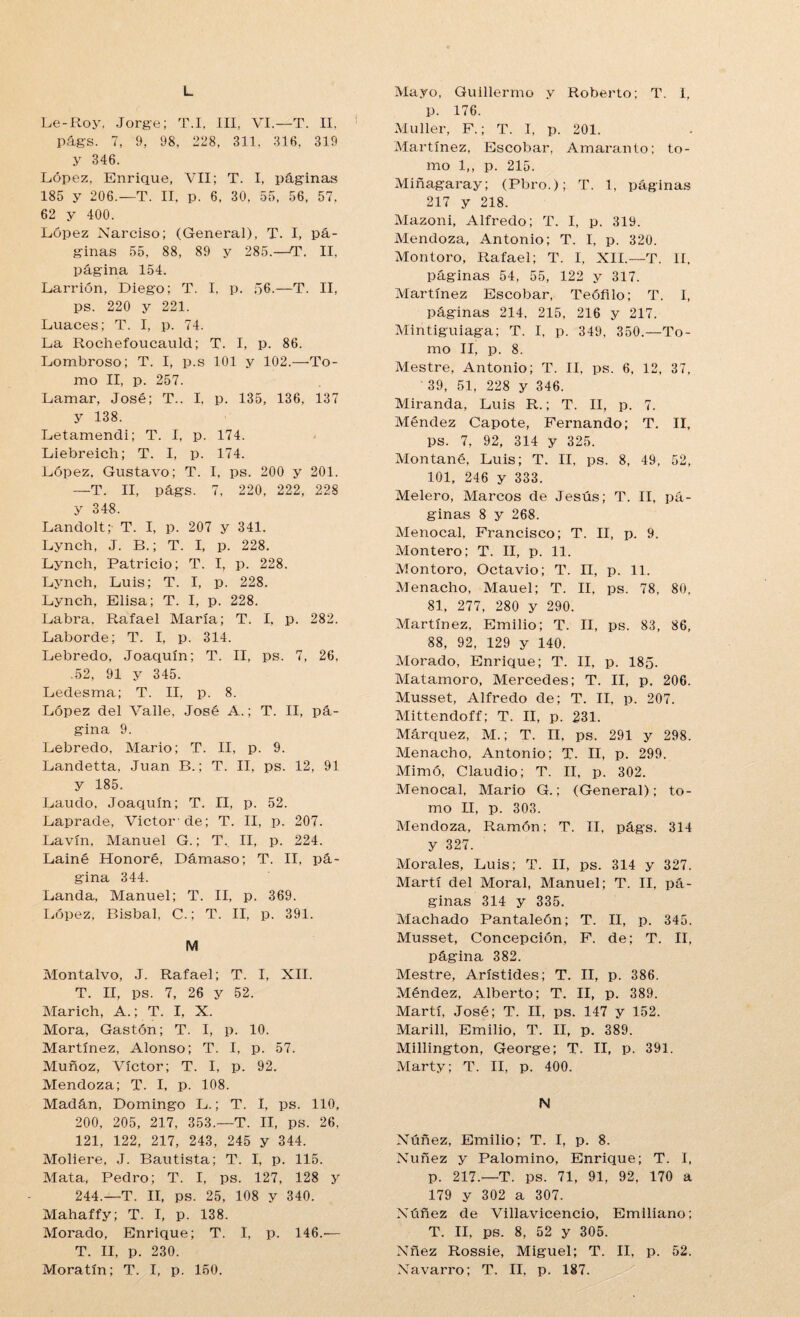L Le-Roy, Jorge; T.I, III, VI.—T. II, 1 págs. 7, 9, 98, 228, 311. 316. 319 y 346. López, Enrique, VII; T. I, páginas 185 y 206.—T. II. p. 6, 30, 55, 56, 57, 62 y 400. López Narciso; (General), T. I, pá¬ ginas 55, 88, 89 y 285.—T. II, página 154. Larrión, Diego; T. I, p. 56.—T. II, ps. 220 y 221. Luaces; T. I, p. 74. La Rochefoucaulcl; T. I, p. 86. Lombroso; T. I, p.s 101 y 102.—■To¬ mo II, p. 257. Lamar, José; T.. I, p. 135, 136, 137 y 138. Letamendi; T. I, p. 174. Liebreich; T. I, p. 174. López, Gustavo; T. I, ps. 200 y 201. —T. II, págs. 7, 220, 222, 228 y 348. Landolt;- T. I, p. 207 y 341. Lynch, J. B.; T. I, p. 228. Lynch, Patricio; T. I, p. 228. Lynch, Luis; T. I, p. 228. Lynch, Elisa; T. I, p. 228. Labra. Rafael María; T. I, p. 282. Laborde; T. I, p. 314. Lebredo, Joaquín; T. II, ps. 7, 26, .52, 91 y 345. Ledesma; T. II, p. 8. López del Valle, José A.; T. II, pá¬ gina 9. Lebredo, Mario; T. II, p. 9. Landetta, Juan B.; T. II, ps. 12, 91 y 185. Laudo. Joaquín; T. II, p. 52. Laprade, Víctor'de; T. II, p. 207. Lavín, Manuel G.; T._ II, p. 224. Lainé Honoré, Dámaso; T. II, pá¬ gina 344. Landa, Manuel; T. II, p. 369. López, Bisbal, C.; T. II, p. 391. M Montalvo, J. Rafael; T. I, XII. T. II, ps. 7, 26 y 52. Marich, A.; T. I, X. Mora, Gastón; T. I, p. 10. Martínez, Alonso; T. I, p. 57. Muñoz, Víctor; T. I, p. 92. Mendoza; T. I, p. 108. Madán, Domingo L.; T. I, ps. 110, 200, 205, 217, 353.—T. II, ps. 26, 121, 122, 217, 243, 245 y 344. Moliere, J. Bautista; T. I, p. 115. Mata, Pedro; T. I, ps. 127, 128 y 244.—T. II, ps. 25, 108 y 340. Mahaffy; T. I, p. 138. Morado, Enrique; T. I, p. 146.■— T. II, p. 230. Moratín; T. I, p. 150. Mayo, Guillermo y Roberto; T. I, p. 176. Mu 11er, F.; T. I, p. 201. Martínez, Escobar, Amaranto; to¬ mo 1,, p. 215. Miñagaray; (Pbro.); T. 1, páginas 217 y 218. Mazoni, Alfredo; T. I, p. 319. Mendoza, Antonio; T. I, p. 320. Montoro, Rafael; T. I, XII.—T. II, páginas 54, 55, 122 y 317. Martínez Escobar, Teófilo; T. I, páginas 214, 215, 216 y 217. Mintiguiaga; T. I, p. 349, 350.—To¬ mo II, p. 8. Mestre, Antonio; T. II. ps. 6, 12, 37, ' 39, 51, 228 y 346. Miranda, Luis R.; T. II, p. 7. Méndez Capote, Fernando; T. II, ps. 7, 92, 314 y 325. Montané, Luis; T. II, ps. 8, 49, 52, 101, 246 y 333. Melero, Marcos de Jesús; T. II, pá¬ ginas 8 y 268. Menocal, Francisco; T. II, p. 9. Montero; T. II, p. 11. Montoro, Octavio; T. II, p. 11. Menacho, Mauel; T. II. ps. 78, 80, 81, 277, 280 y 290. Martínez. Emilio; T. II. ps. 83, 86, 88, 92, 129 y 140. Morado, Enrique; T. II, p. 185. Matamoro, Mercedes; T. II, p. 206. Musset, Alfredo de; T. II, p. 207. Mittendoff; T. II, p. 231. Márquez, M.; T. II, ps. 291 y 298. Menacho, Antonio; T. II, p. 299. Mimó, Claudio; T. II, p. 302. Menocal, Mario G.; (General); to¬ mo II, p. 303. Mendoza, Ramón; T. II, págs. 314 y 327. Morales, Luis; T. II, ps. 314 y 327. Martí del Moral, Manuel; T. II, pá¬ ginas 314 y 335. Machado Pantaleón; T. II, p. 345. Musset, Concepción, F. de; T. II, página 382. Mestre, Arístides; T. II, p. 386. Méndez, Alberto; T. II, p. 389. Martí, José; T. II, ps. 147 y 152. Marill, Emilio, T. II, p. 389. Millington, George; T. II, p. 391. Marty; T. II, p. 400. N Núñez, Emilio; T. I, p. 8. Nuñez y Palomino, Enrique; T. I, p. 217.—T. ps. 71, 91, 92. 170 a 179 y 302 a 307. Núñez de Villavicencio, Emiliano; T. II, ps. 8, 52 y 305. Nñez Rossie, Miguel; T. II, p. 52. Navarro; T. II, p. 187.