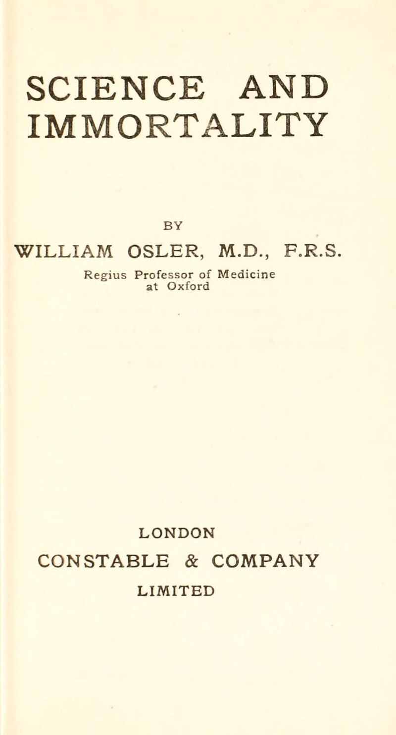 SCIENCE AND IMMORTALITY BY WILLIAM OSLER, M.D., F.R.S. Regius Professor of Medicine at Oxford LONDON CONSTABLE & COMPANY LIMITED