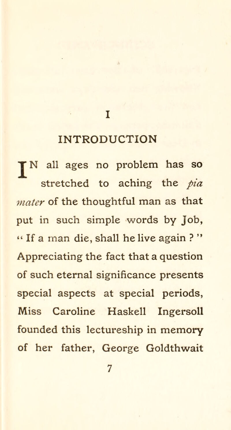 I INTRODUCTION JN all ages no problem has so stretched to aching the pia mater of the thoughtful man as that put in such simple words by job, “ If a man die, shall he live again ? ” Appreciating the fact that a question of such eternal significance presents special aspects at special periods, Miss Caroline Haskell Ingersoll founded this lectureship in memory of her father, George Goldthwait