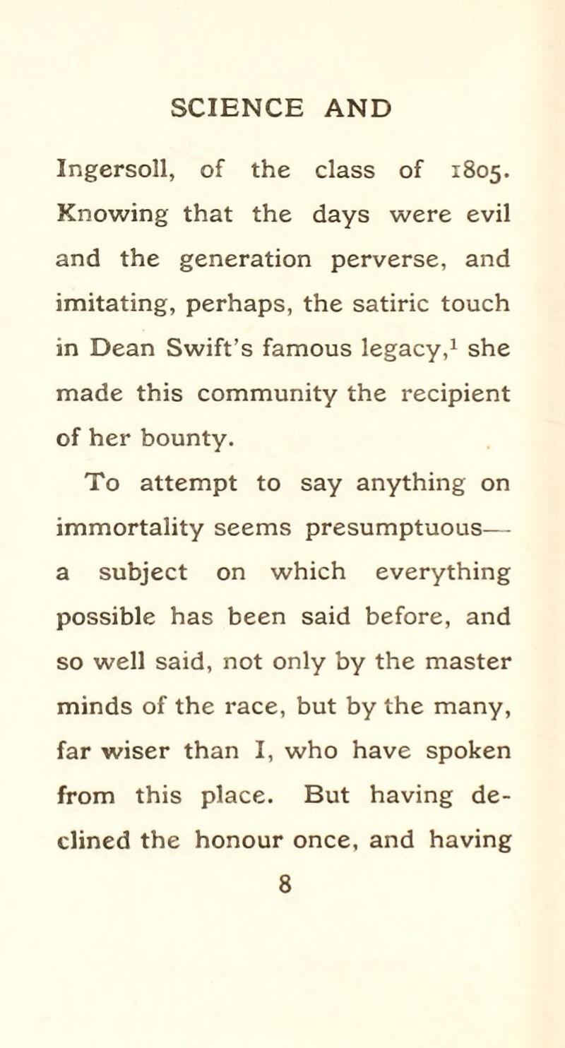 Ingersoll, of the class of 1805. Knowing that the days were evil and the generation perverse, and imitating, perhaps, the satiric touch in Dean Swift’s famous legacy,1 she made this community the recipient of her bounty. To attempt to say anything on immortality seems presumptuous— a subject on which everything possible has been said before, and so well said, not only by the master minds of the race, but by the many, far wiser than I, who have spoken from this place. But having de¬ clined the honour once, and having