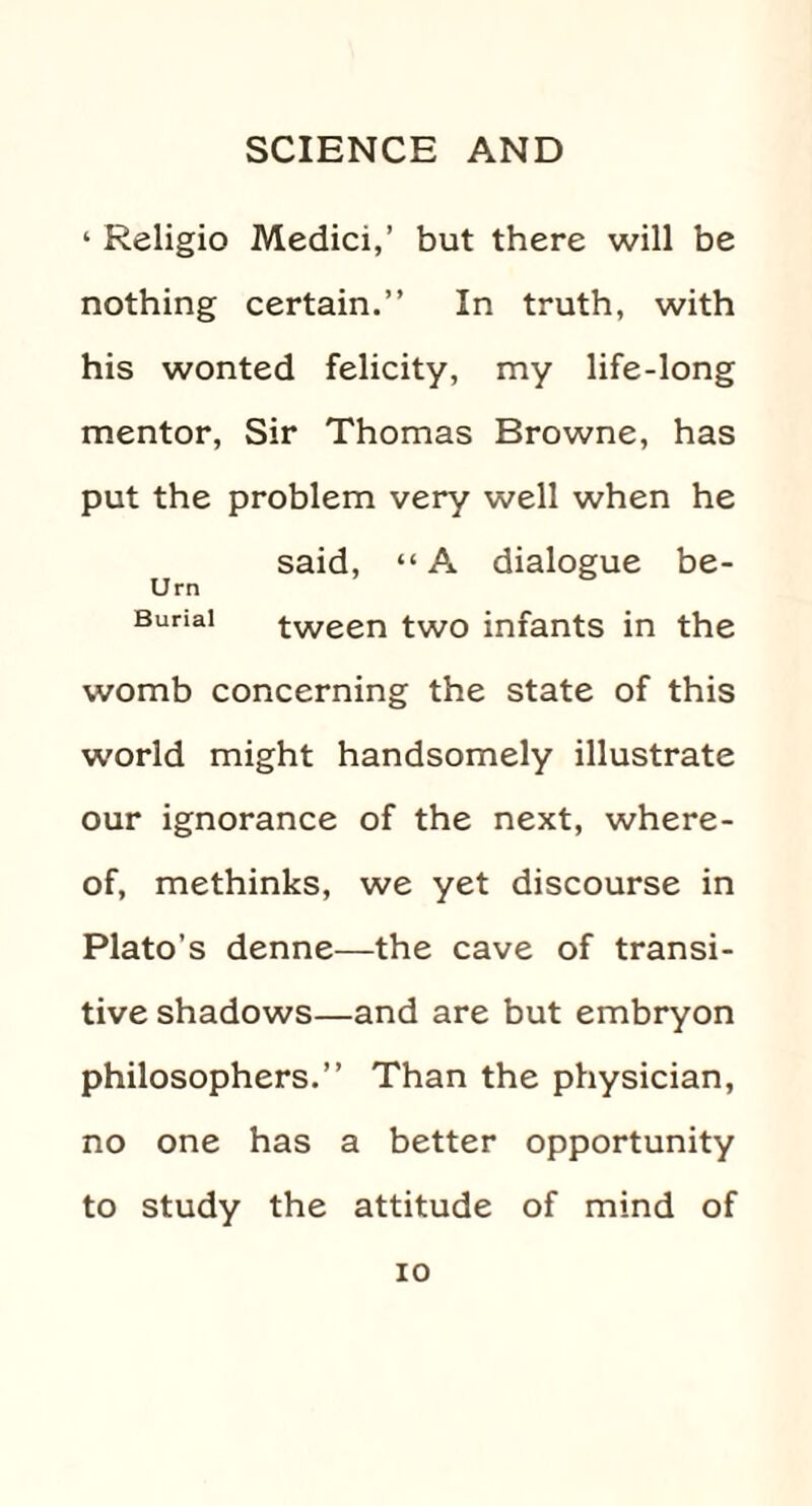 1 Religio Medici,’ but there will be nothing certain.” In truth, with his wonted felicity, my life-long mentor, Sir Thomas Browne, has put the problem very well when he said, “A dialogue be- Urn Burial tween two infants in the womb concerning the state of this world might handsomely illustrate our ignorance of the next, where¬ of, methinks, we yet discourse in Plato’s denne—the cave of transi¬ tive shadows—and are but embryon philosophers.” Than the physician, no one has a better opportunity to study the attitude of mind of io