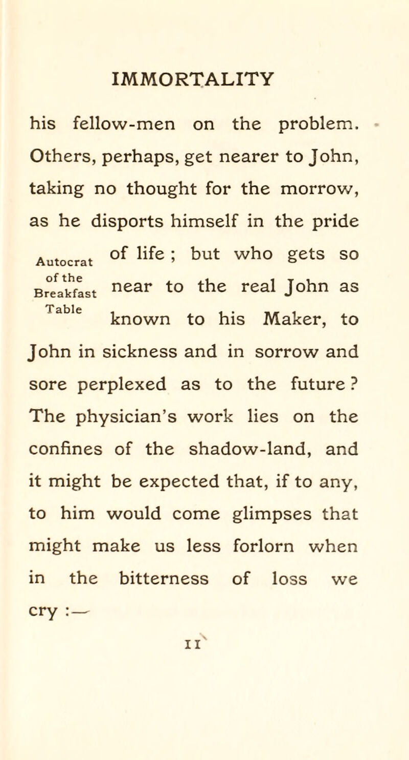 his fellow-men on the problem. Others, perhaps, get nearer to John, taking no thought for the morrow, as he disports himself in the pride of life; but who gets so near to the real John as known to his Maker, to Autocrat of the Breakfast Table John in sickness and in sorrow and sore perplexed as to the future ? The physician’s work lies on the confines of the shadow-land, and it might be expected that, if to any, to him would come glimpses that might make us less forlorn when in the bitterness of loss we r\ cry :—