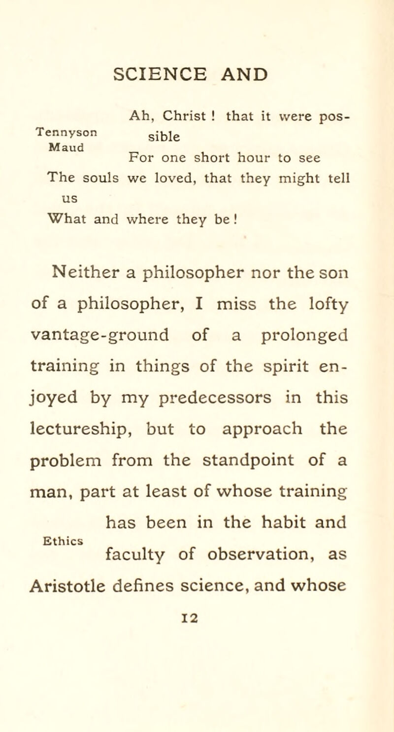 Ah, Christ ! that it were pos- Tennyson gible Maud For one short hour to see The souls we loved, that they might tell us What and where they be ! Neither a philosopher nor the son of a philosopher, I miss the lofty vantage-ground of a prolonged training in things of the spirit en¬ joyed by my predecessors in this lectureship, but to approach the problem from the standpoint of a man, part at least of whose training has been in the habit and Ethics faculty of observation, as Aristotle defines science, and whose