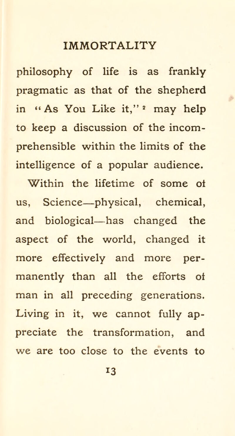 philosophy of life is as frankly pragmatic as that of the shepherd in “ As You Like it,” 2 may help to keep a discussion of the incom¬ prehensible within the limits of the intelligence of a popular audience. Within the lifetime of some ot us, Science—physical, chemical, and biological—has changed the aspect of the world, changed it more effectively and more per¬ manently than all the efforts of man in all preceding generations. Living in it, we cannot fully ap¬ preciate the transformation, and we are too close to the events to