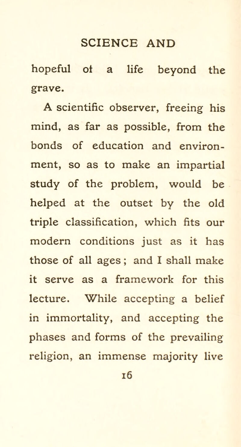 hopeful ot a life beyond the grave. A scientific observer, freeing his mind, as far as possible, from the bonds of education and environ¬ ment, so as to make an impartial study of the problem, would be helped at the outset by the old triple classification, which fits our modern conditions just as it has those of all ages; and I shall make it serve as a framework for this lecture. While accepting a belief in immortality, and accepting the phases and forms of the prevailing religion, an immense majority live