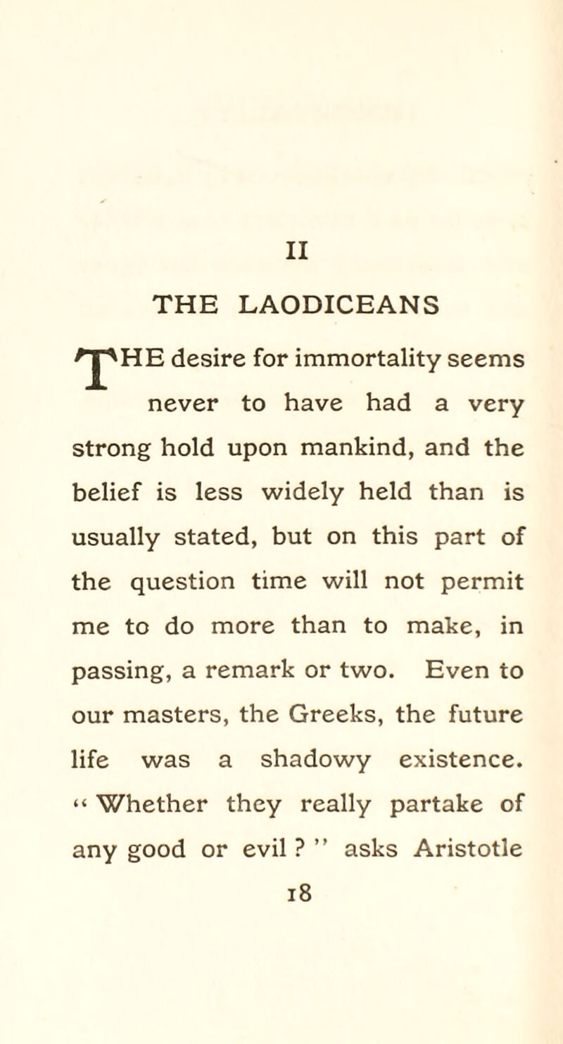 II THE LAODICEANS *J^HE desire for immortality seems never to have had a very strong hold upon mankind, and the belief is less widely held than is usually stated, but on this part of the question time will not permit me to do more than to make, in passing, a remark or two. Even to our masters, the Greeks, the future life was a shadowy existence. “ Whether they really partake of any good or evil ? ” asks Aristotle