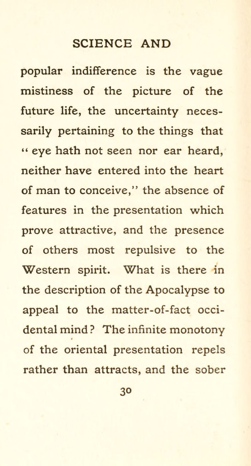 popular indifference is the vague mistiness of the picture of the future life, the uncertainty neces¬ sarily pertaining to the things that “ eye hath not seen nor ear heard, neither have entered into the heart of man to conceive,” the absence of features in the presentation which prove attractive, and the presence of others most repulsive to the Western spirit. What is there in the description of the Apocalypse to appeal to the matter-of-fact occi¬ dental mind ? The infinite monotony of the oriental presentation repels rather than attracts, and the sober