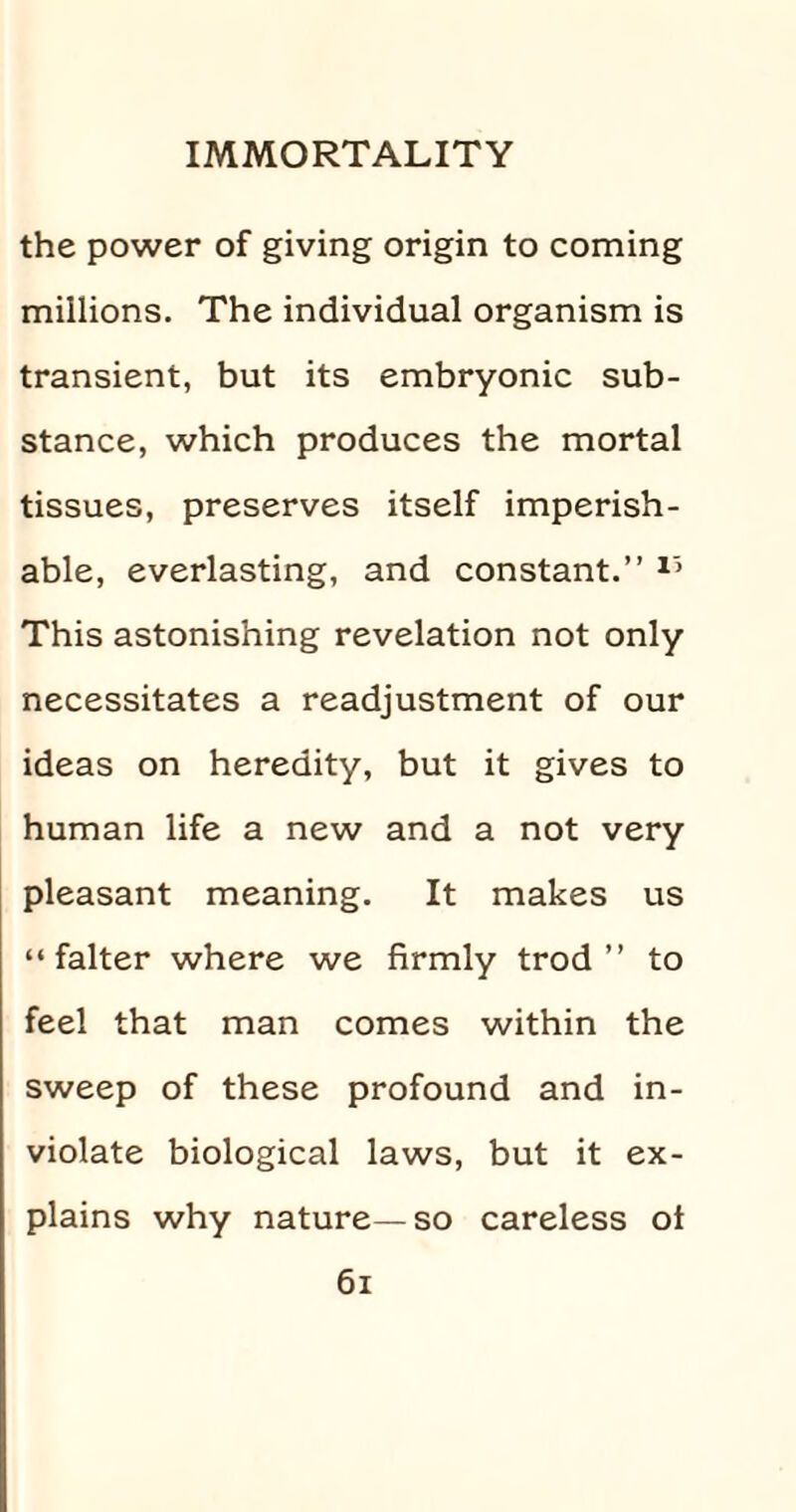 the power of giving origin to coming millions. The individual organism is transient, but its embryonic sub¬ stance, which produces the mortal tissues, preserves itself imperish¬ able, everlasting, and constant.” 15 This astonishing revelation not only necessitates a readjustment of our ideas on heredity, but it gives to human life a new and a not very pleasant meaning. It makes us “falter where we firmly trod” to feel that man comes within the sweep of these profound and in¬ violate biological laws, but it ex¬ plains why nature—so careless ot