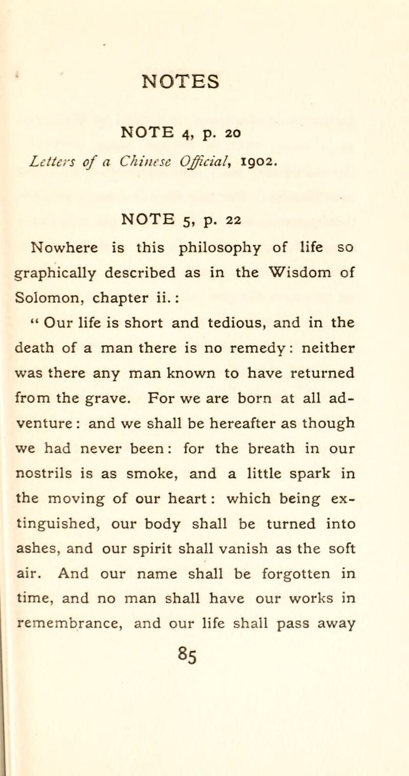 NOTE 4, p. 20 Letters of a Chinese Official, 1902. NOTE 5, p. 22 Nowhere is this philosophy of life so graphically described as in the Wisdom of Solomon, chapter ii.: “ Our life is short and tedious, and in the death of a man there is no remedy: neither was there any man known to have returned from the grave. For we are born at all ad¬ venture : and we shall be hereafter as though we had never been: for the breath in our nostrils is as smoke, and a little spark in the moving of our heart: which being ex¬ tinguished, our body shall be turned into ashes, and our spirit shall vanish as the soft air. And our name shall be forgotten in time, and no man shall have our works in remembrance, and our life shall pass away