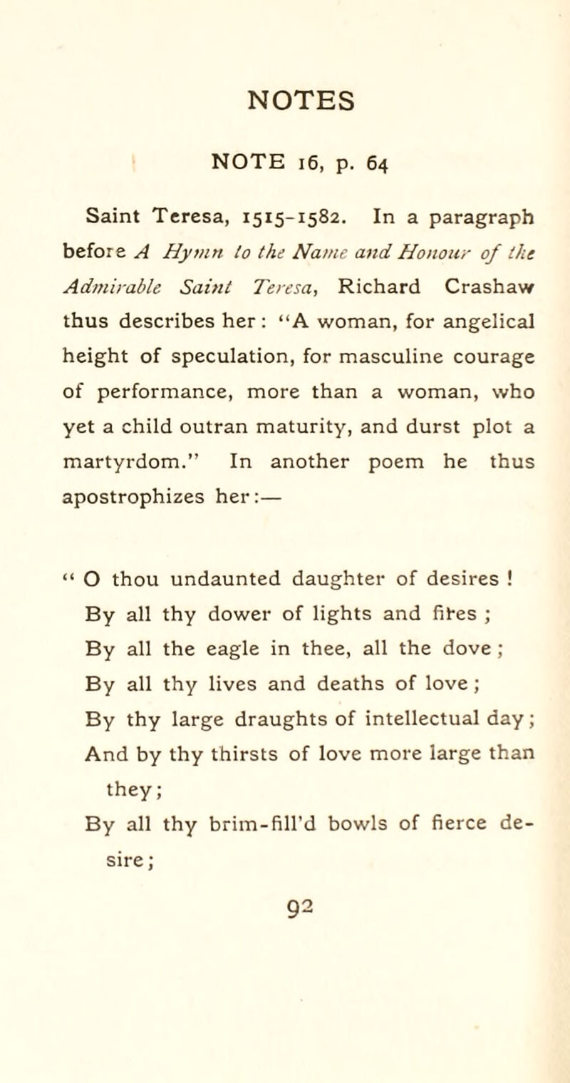 NOTE 16, p. 64 Saint Teresa, 1515-1582. In a paragraph before A Hymn to the Name, and Honour of the Admirable Saint Teresa, Richard Crashaw thus describes her : “A woman, for angelical height of speculation, for masculine courage of performance, more than a woman, who yet a child outran maturity, and durst plot a martyrdom.” In another poem he thus apostrophizes her:— “ O thou undaunted daughter of desires ! By all thy dower of lights and fit-es ; By all the eagle in thee, all the dove ; By all thy lives and deaths of love; By thy large draughts of intellectual day; And by thy thirsts of love more large than they; By all thy brim-fill’d bowls of fierce de¬ sire ;