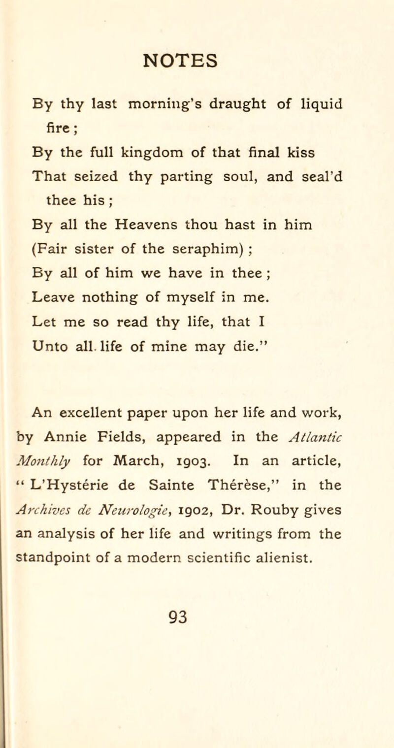 By thy last morning’s draught of liquid fire; By the full kingdom of that final kiss That seized thy parting soul, and seal’d thee his; By all the Heavens thou hast in him (Fair sister of the seraphim) ; By all of him we have in thee ; Leave nothing of myself in me. Let me so read thy life, that I Unto all. life of mine may die.” An excellent paper upon her life and work, by Annie Fields, appeared in the Atlantic Monthly for March, 1903. In an article, “ L’Hysterie de Sainte Therese,” in the Archives de Neurologic, 1902, Dr. Rouby gives an analysis of her life and writings from the standpoint of a modern scientific alienist.